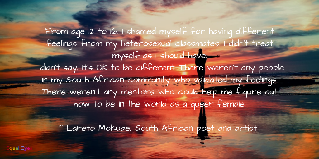   From age 12 to 16, I shamed myself for having different feelings from my heterosexual classmates. I didn’t treat myself as I should have. I didn’t say, It’s OK to be different. There weren’t any people in my South African community who validated my