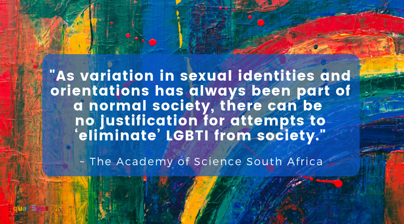   "As variation in sexual identities and orientations has always been part of a normal society, there can be no justification for attempts to ‘eliminate’ LGBTI from society.    The Academy of Science South Africa report "Diversity in Human Sexuality: