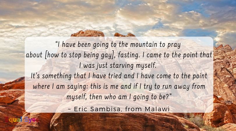  “I have been going to the mountain to pray about [how to stop being gay], fasting and I came to the point that I was just starving myself…it’s something that I have tried and I have come to the point where I am saying: this is me and if I try to run