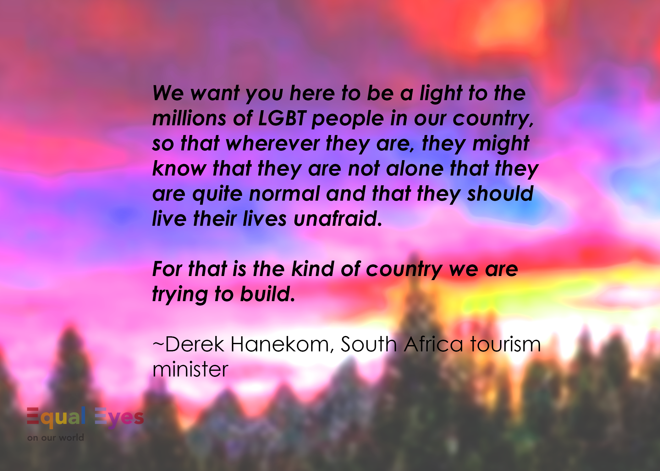  “We want you here to be a light to the millions of LGBT people in our country, so that wherever they are, they might know that they are not alone that they are quite normal and that they should live their lives unafraid. For that is the kind of coun