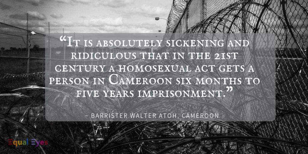  “It is absolutely sickening and ridiculous that in the 21st century a homosexual act gets a person in Cameroon six months to five years imprisonment.”  Barrister Walter Atoh 