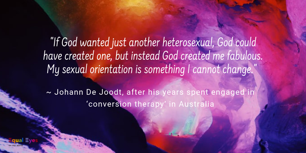  If God wanted just another heterosexual, God could have created one, but instead God created me fabulous. My sexual orientation is something I cannot change.”  ~ Johann De Joodt, after his years spent engaged in ‘conversion therapy’ in Australia 