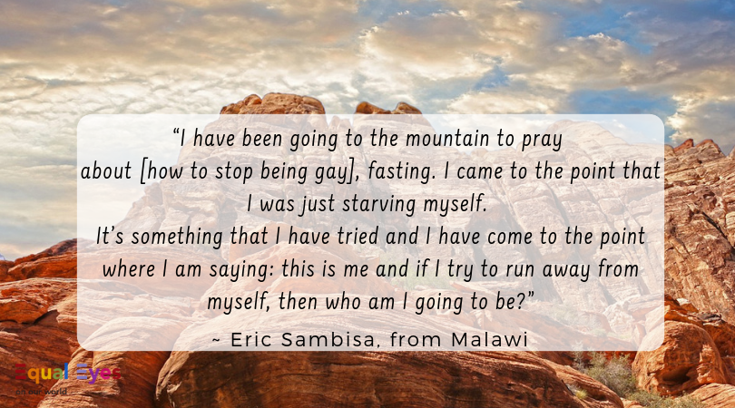  “I have been going to the mountain to pray about how to stop being gay, fasting and I came to the point that I was just starving myself…it’s something that I have tried and I have come to the point where I am saying: this is me and if I try to run a