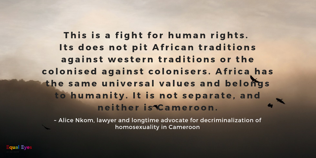  This is a fight for human rights. Its does not pit African traditions against western traditions or the colonised against colonisers. Africa has the same universal values and belongs to humanity. It is not separate, and neither is Cameroon.  ~ Alice