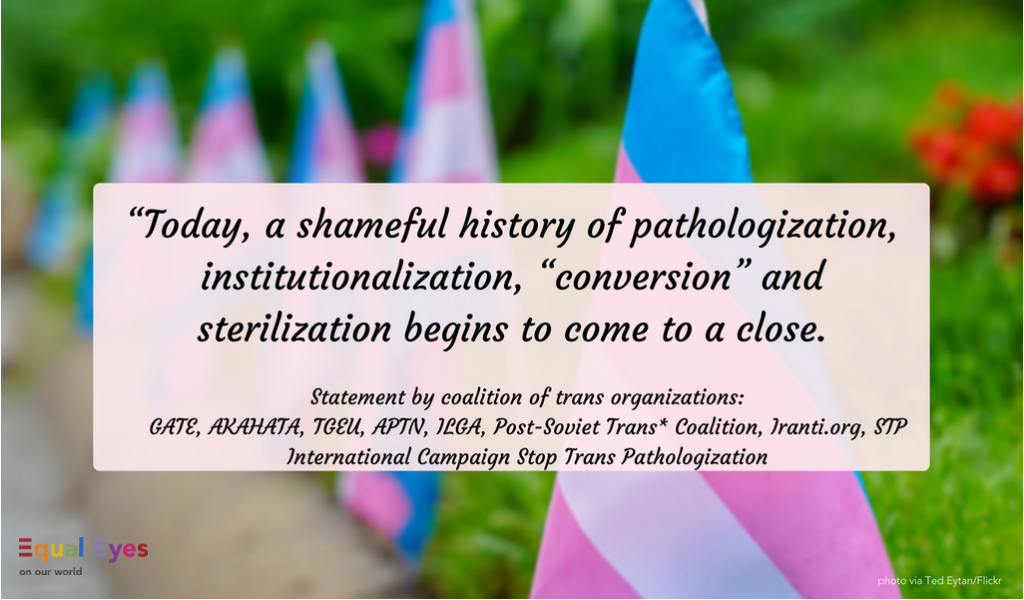  "Today, a shameful history of pathologization, institutionalization, “conversion” and sterilization begins to come to a close."  Statement on the WHO update to the ICD-11 from GATE, AKAHATA, TGEU, APTN, ILGA, Post-Soviet Trans* Coalition, Iranti.org