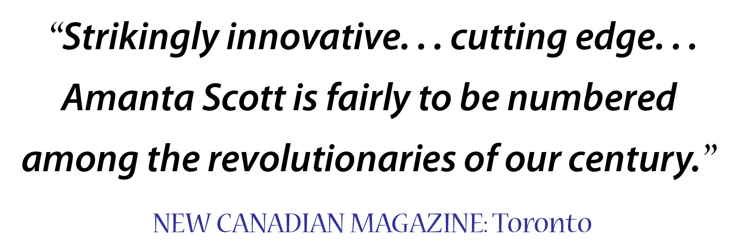 "Strikingly innovative... cutting edge. Amanta Scott is fairly to be numbered among the revolutionaries of our century." New Canadian Magazine, Toronto