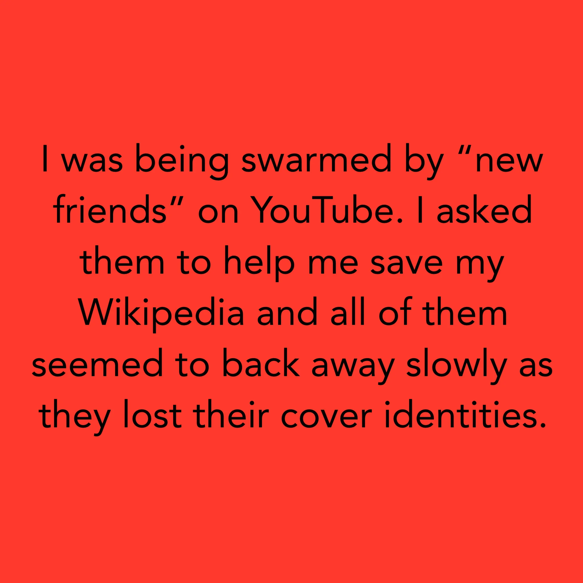 J'étais envahi par de «nouveaux amis» sur YouTube. Je leur ai demandé de m'aider à sauver mon Wikipédia et tous ont semblé reculer lentement car ils ont perdu leur identité de couverture. Ich wurde von "neuen Freunden" auf YouTube überschwemmt. Ich …