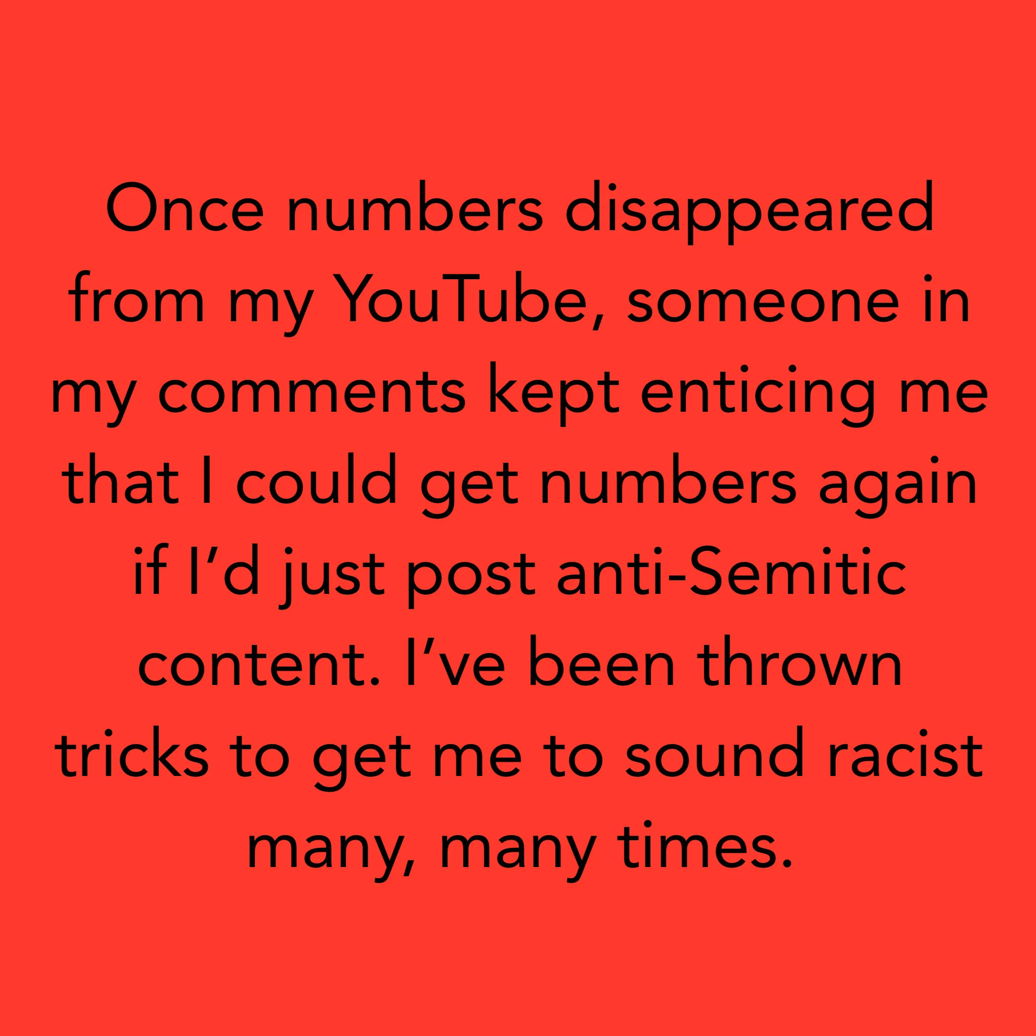 Une fois que les chiffres ont disparu de mon YouTube, quelqu'un dans mes commentaires a continué à me convaincre que je pourrais obtenir à nouveau des chiffres si je ne faisais que publier du contenu antisémite. On m'a jeté des astuces pour me faire…