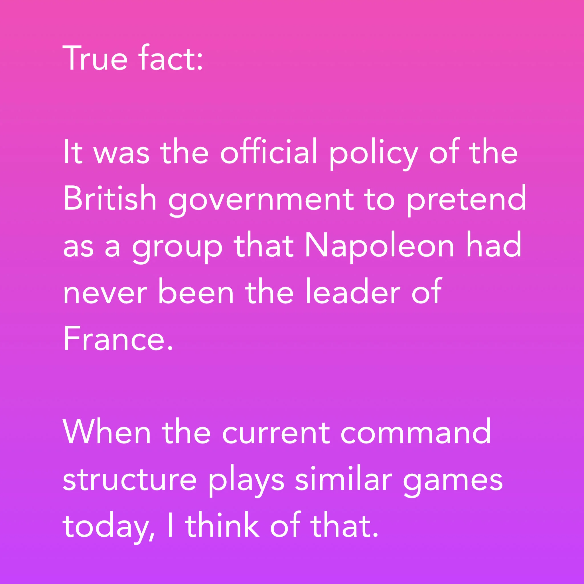 True fact:It was the official policy of the British government to pretend as a group that Napoleon had never been the leader of France.When the current command structure plays similar games today, I think of that.
