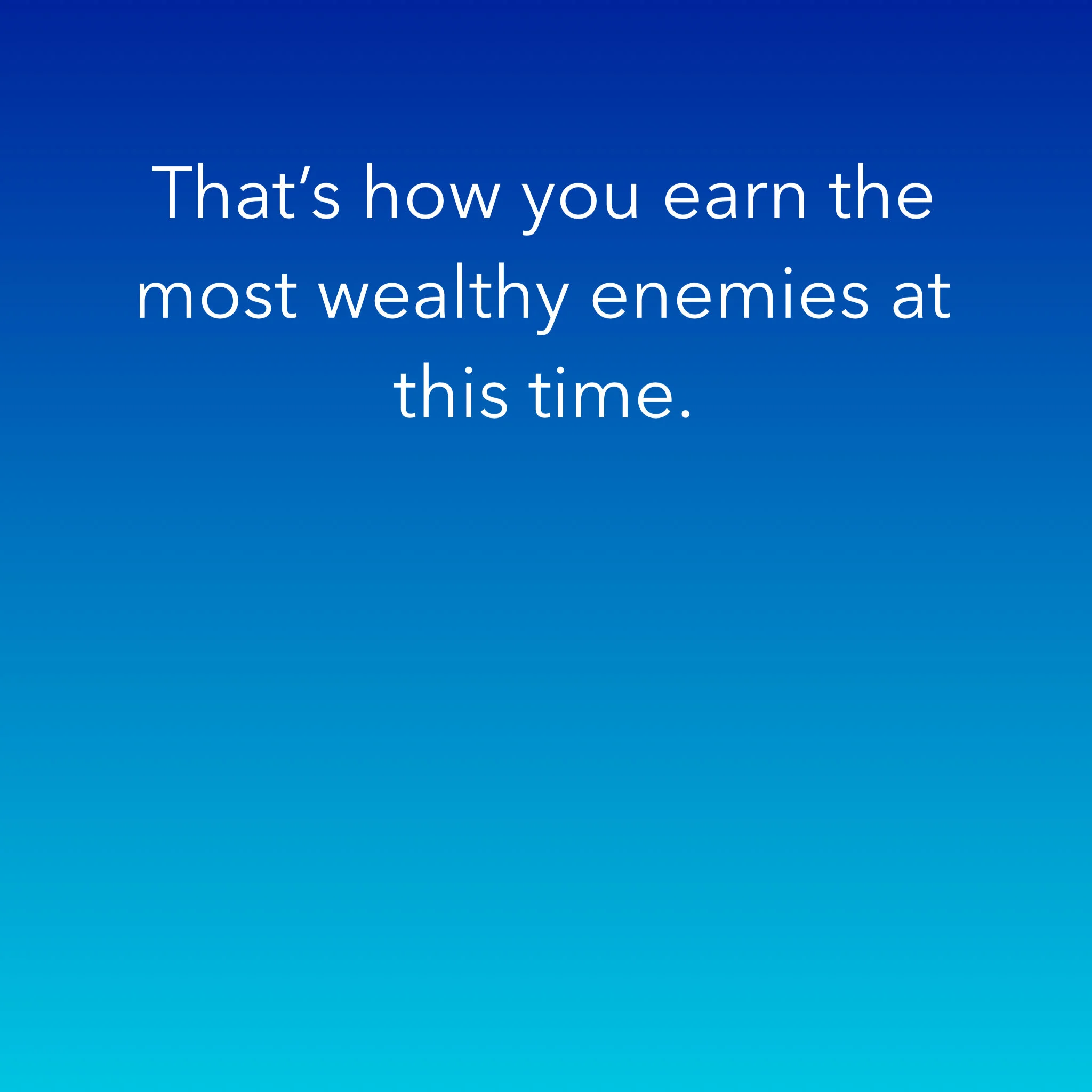 That’s how you earn the most wealthy enemies at this time.