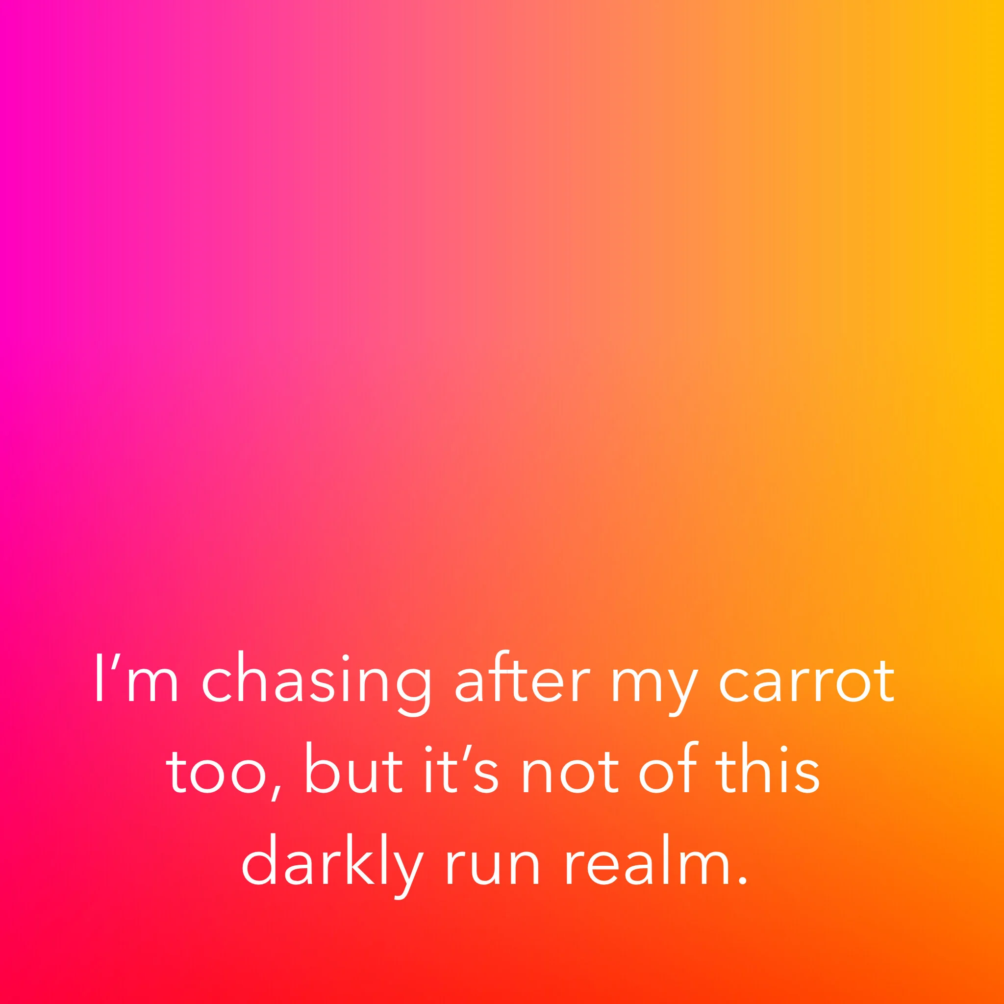 I’m chasing after my carrot too, but it’s not of this darkly run realm.