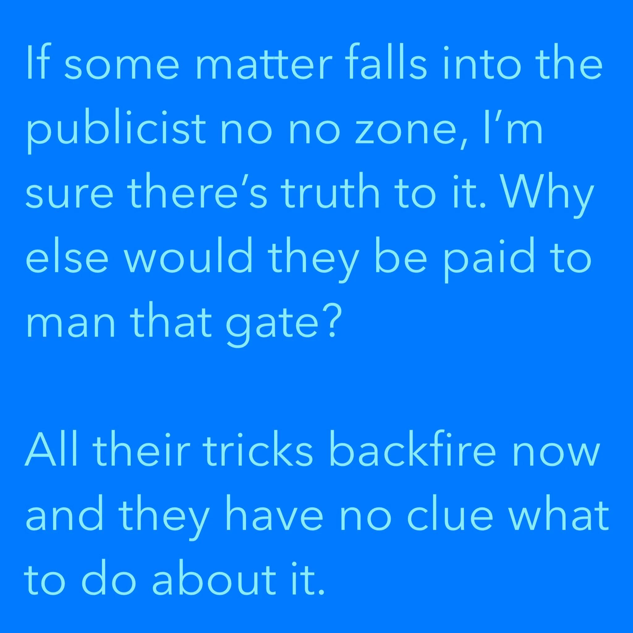 If some matter falls into the publicist no no zone, I’m sure there’s truth to it. Why else would they be paid to man that gate?All their tricks backfire now and they have no clue what to do about it.