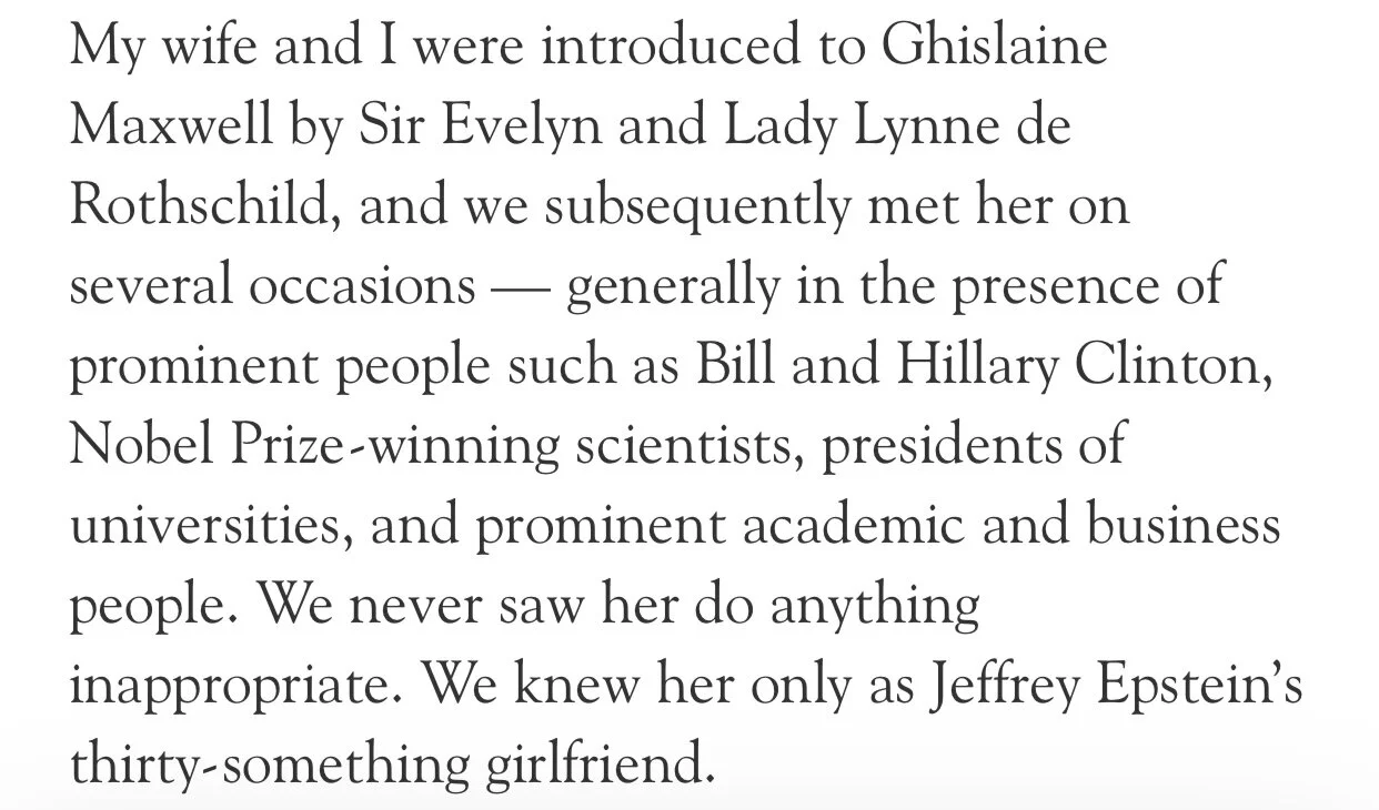 My wife and I were introduced to Ghislaine Maxwell by Sir Evelyn and Lady Lynne de Rothschild, and we subsequently met her on several occasions – generally in the presence of - prominent people such as Bill and Hillary Clinton, Nobel Prize-winning s…
