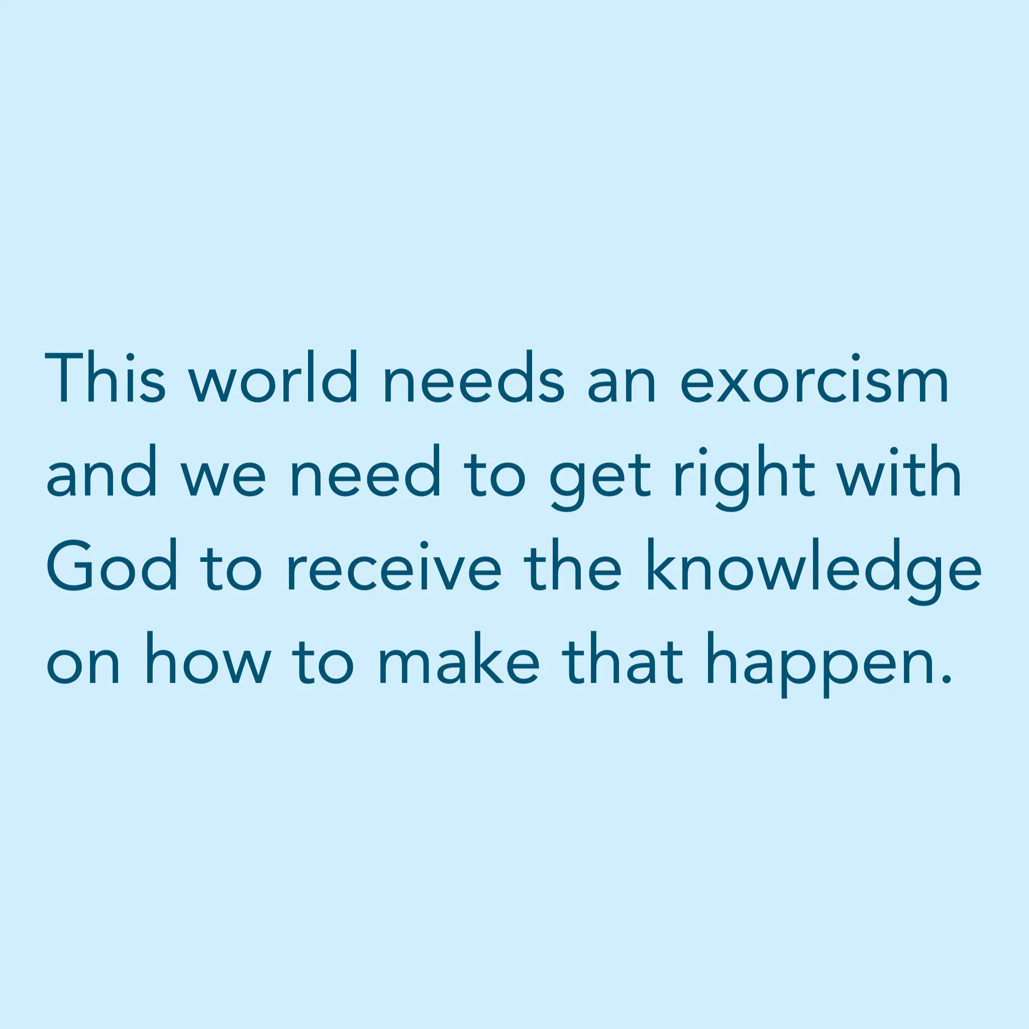 This worlds needs an exorcism and we need to get right with God to receive the knowledge on how to make that happen.
