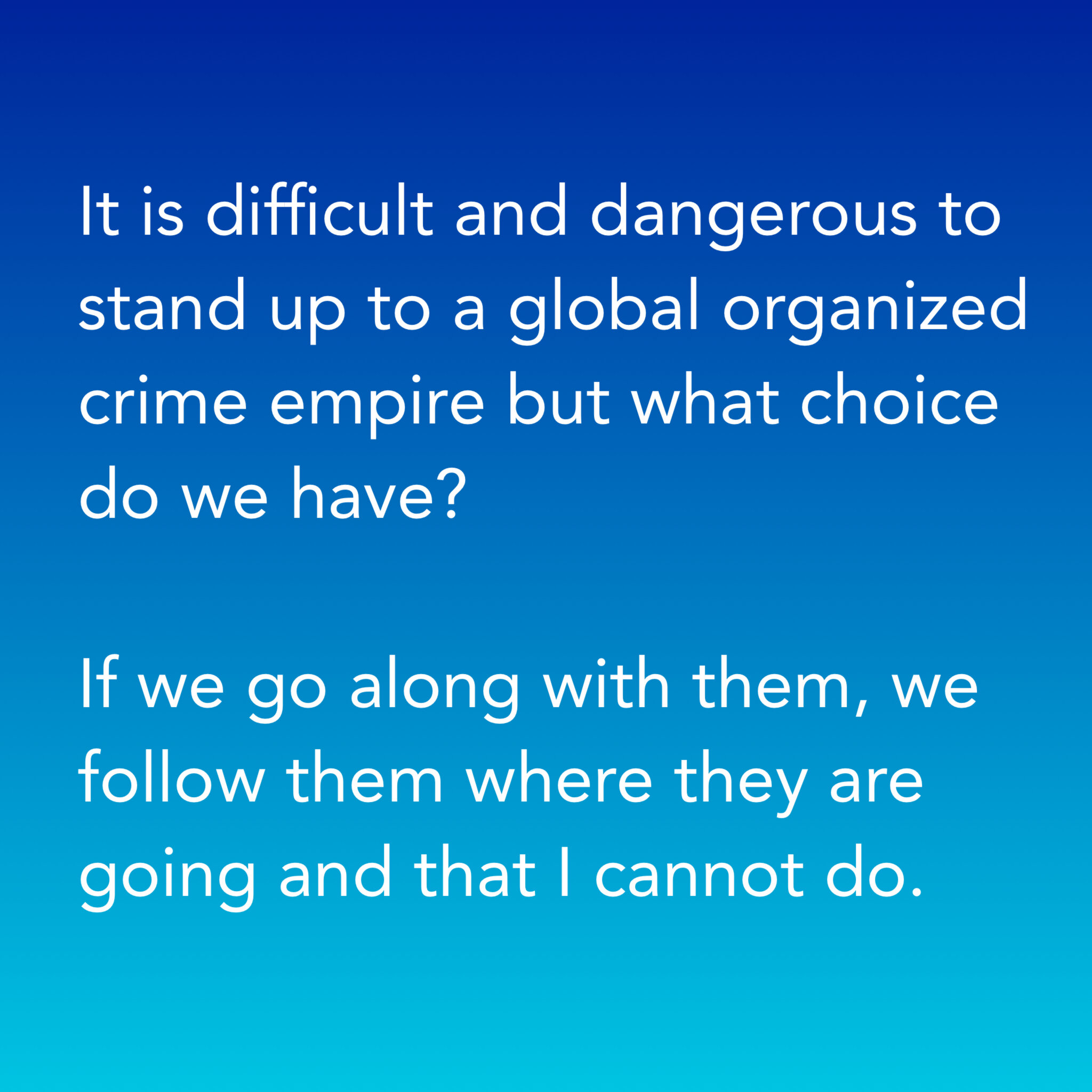 It is difficult and dangerous to stand up to a global organized crime empire but what choice do we have?If we go along with them, we follow them where they are going and that I cannot do.