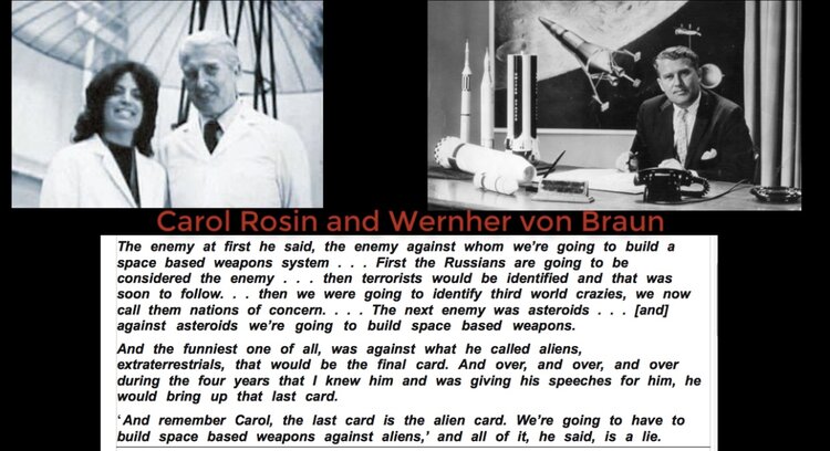 Carol Rosin and Wernher von Braun The enemy at first he said, the enemy against whom we're going to build a space based weapons system . . considered the enemy ... then terrorists would be identified and that was soon to follow. . . then we were going to identify third world crazies, we now call them nations of concern. . against asteroids we're going to build space based weapons. First the Russians are going to be the next enemy then asteroids. And the funniest one of all, was against what he called aliens, extraterrestrials, that would be the final card. And over, and over, and over during the four years that I knew him and was giving his speeches for him, he would bring up that last card. 'And remember Carol, the last card is the alien card. We're going to have to build space based weapons against aliens,' and all of it, he said, is a lie.