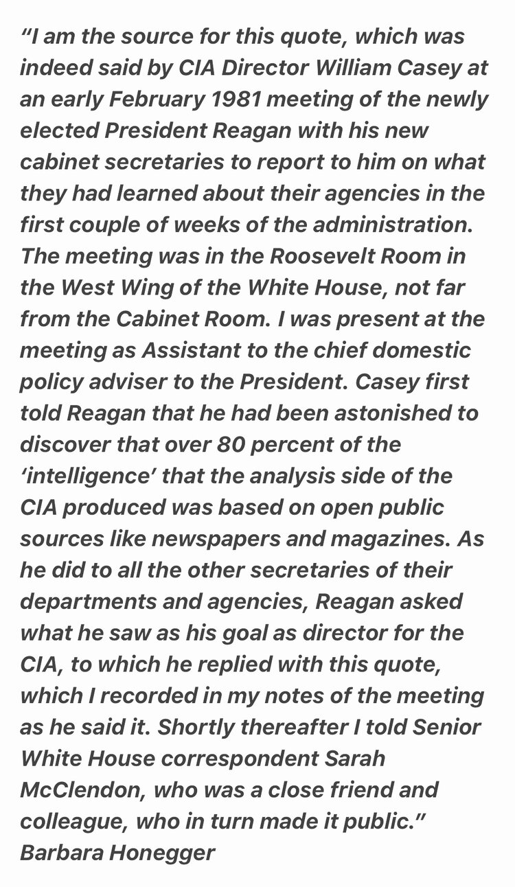 "I am the source for this quote, which was indeed said by CIA Director William Casey at an early February 1981 meeting of the newly elected President Reagan with his new cabinet secretaries to report to him on what they had learned about their agencies in the first couple of weeks of the administration. The meeting was in the Roosevelt Room in the West Wing of the White House, not far from the Cabinet Room. I was present at the meeting as Assistant to the chief domestic policy adviser to the President. Casey first told Reagan that he had been astonished to discover that over 80 percent of the 'intelligence' that the analysis side of the CIA produced was based on open public sources like newspapers and magazines. As he did to all the other secretaries of their departments and agencies, Reagan asked what he saw as his goal as director for the CIA, to which he replied with this quote, which I recorded in my notes of the meeting as he said it. Shortly thereafter I told Senior White House correspondent Sarah McClendon, who was a close friend and colleague, who in turn made it public." Barbara Honegger