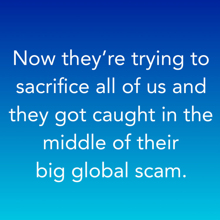 Now they’re trying to sacrifice all of us and they got caught in the middle of their big global scam.