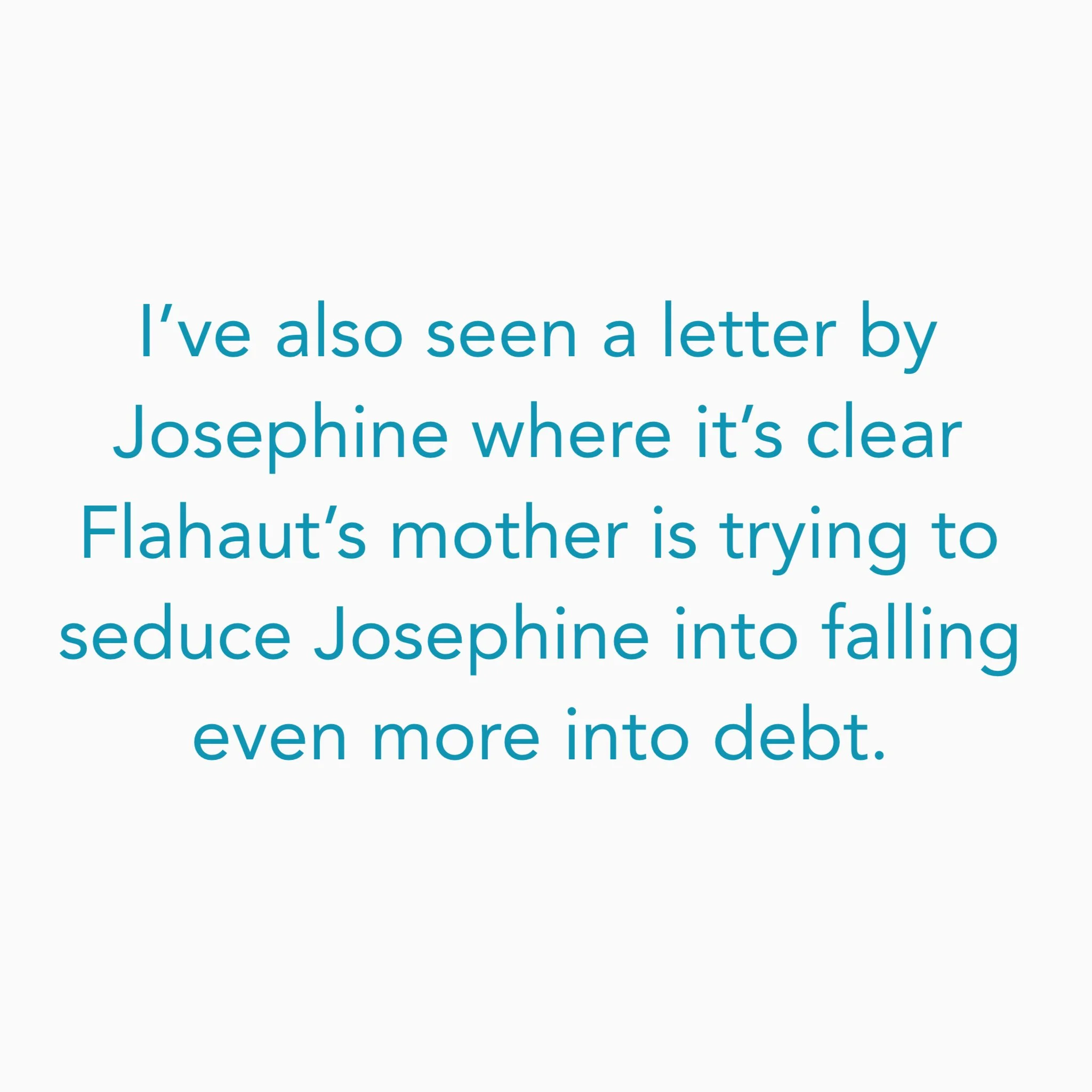 I’ve also translated a letter by Josephine where it’s clear Flahaut’s mother is trying to seduce Josephine into falling even more into debt.