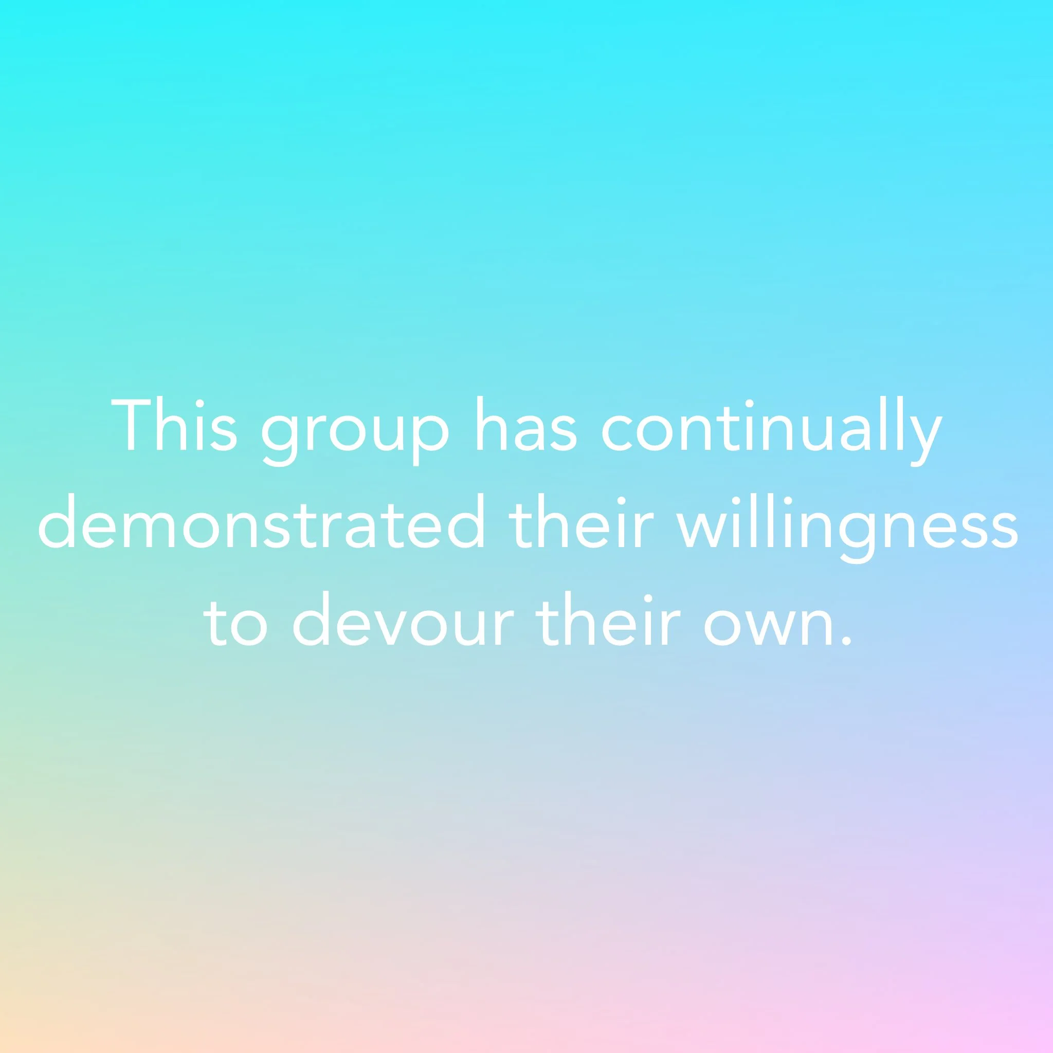 This group has continually demonstrated their willingness to devour their own.