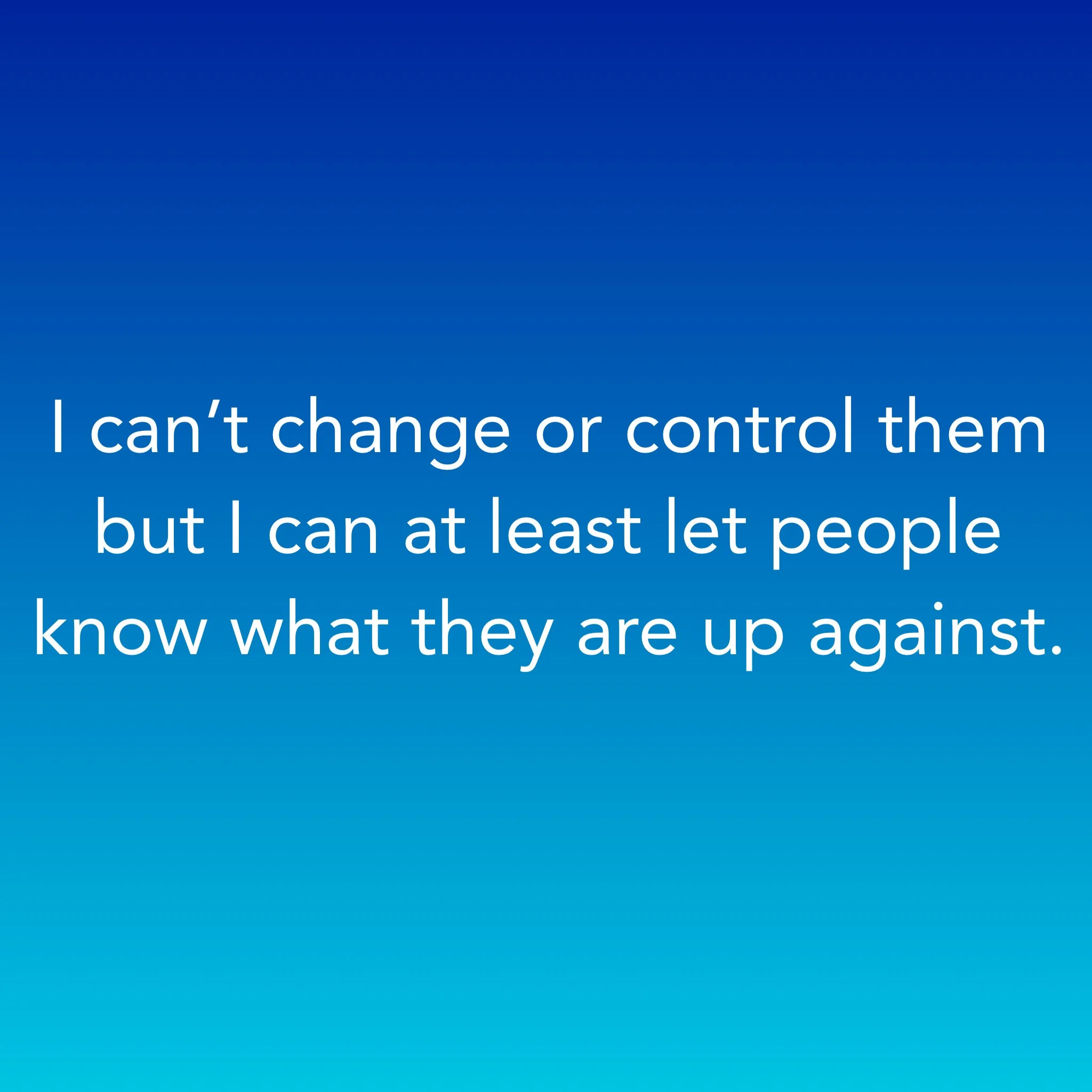 I can’t change or control them but I can at least let people know what they are up against.