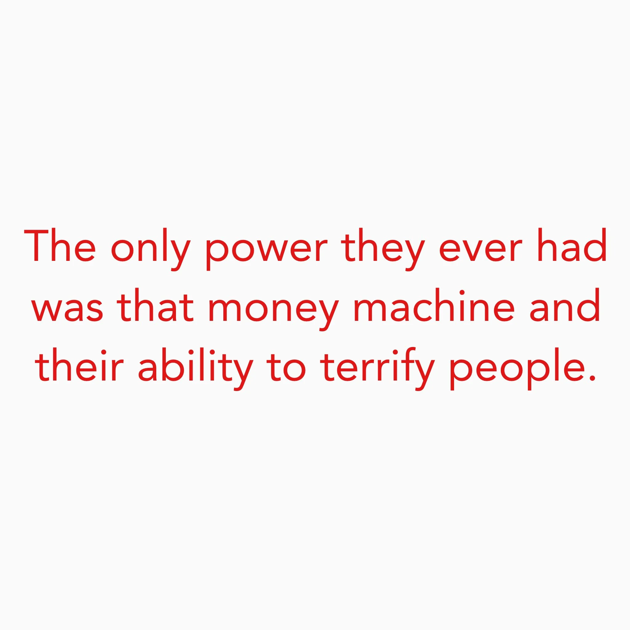 The only power they ever had was that money machine and their ability to terrify people.