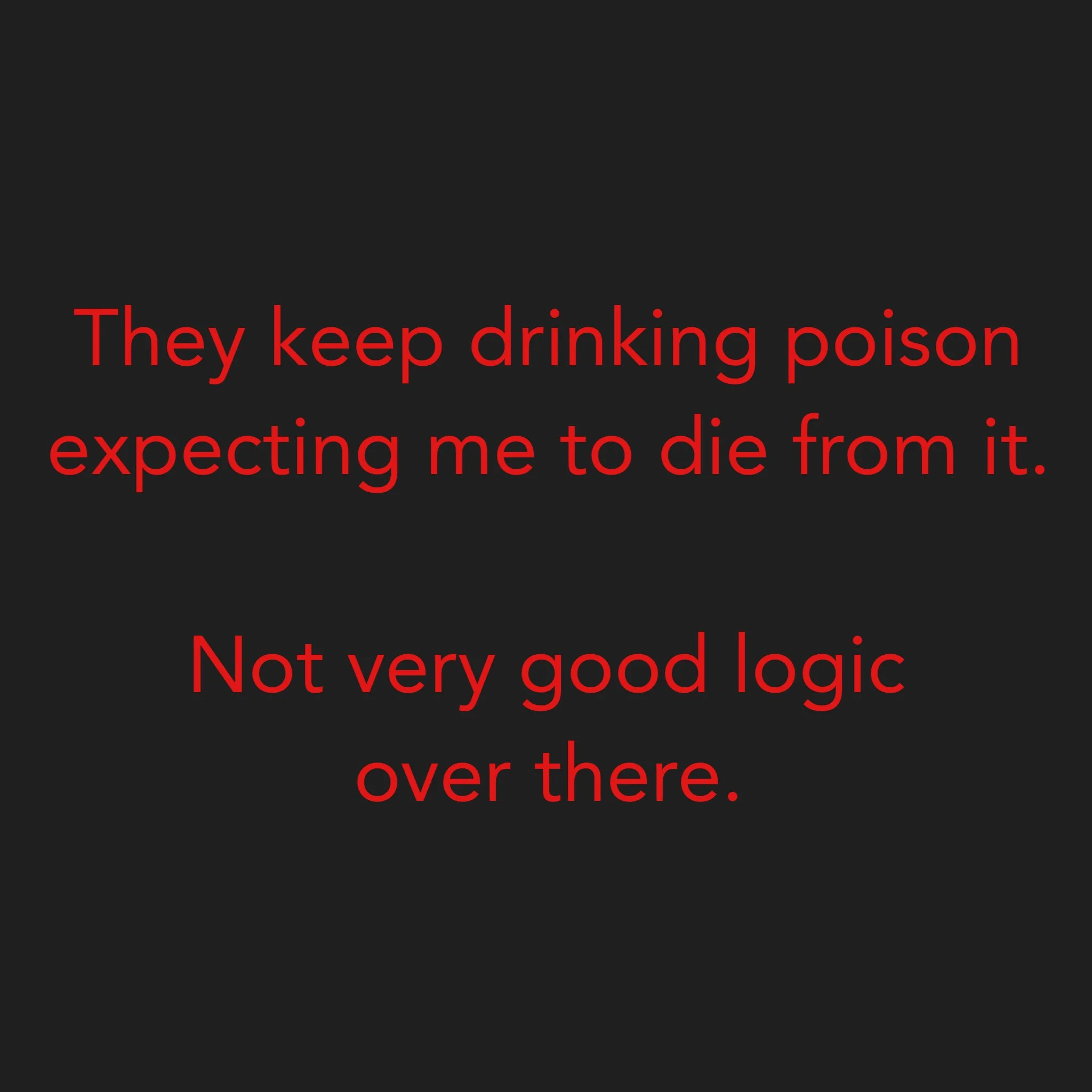 They keep drinking poison expecting me to die from it. Not very good logic over there.