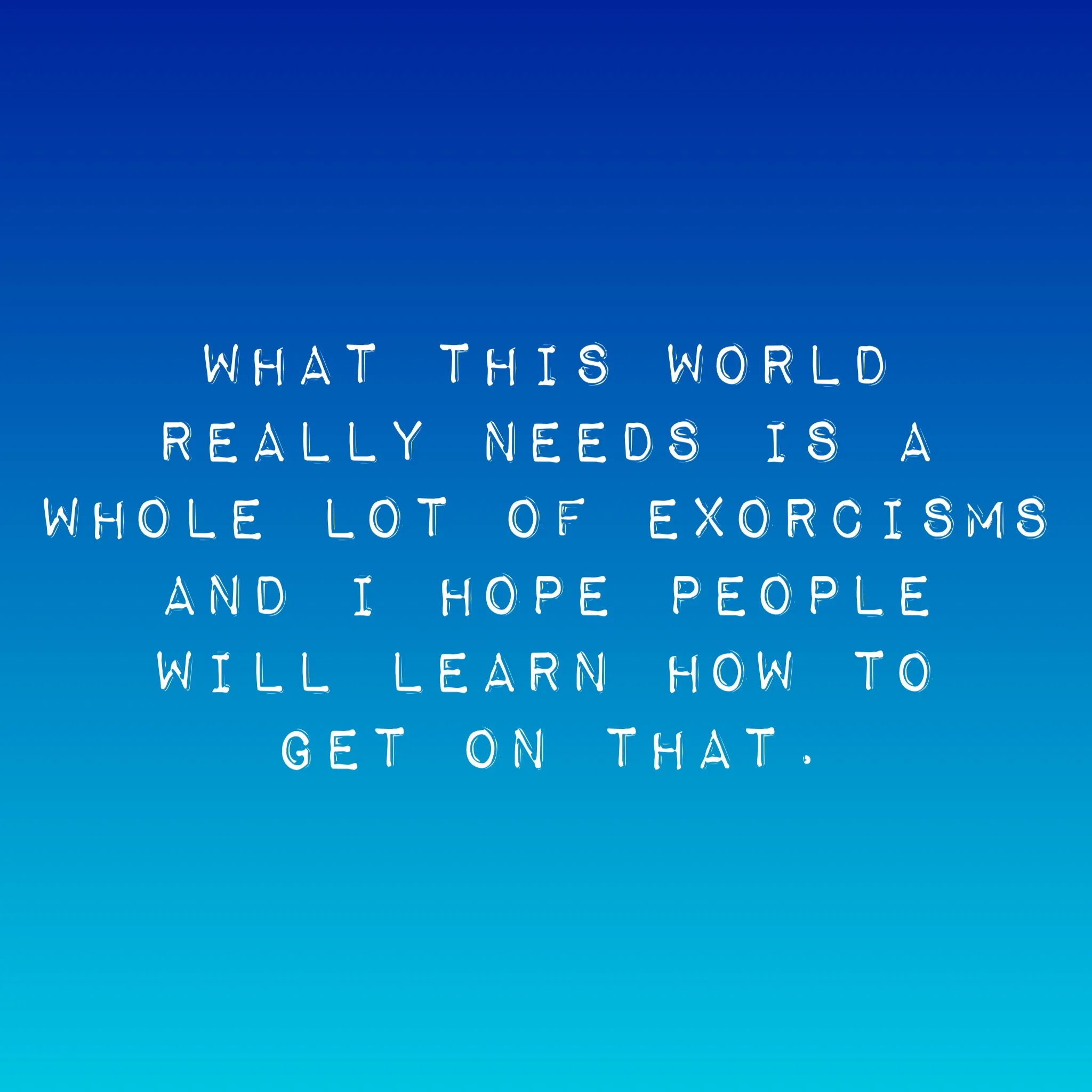 What this world really needs is a whole lot of exorcisms and I hope people will learn how to get on that.