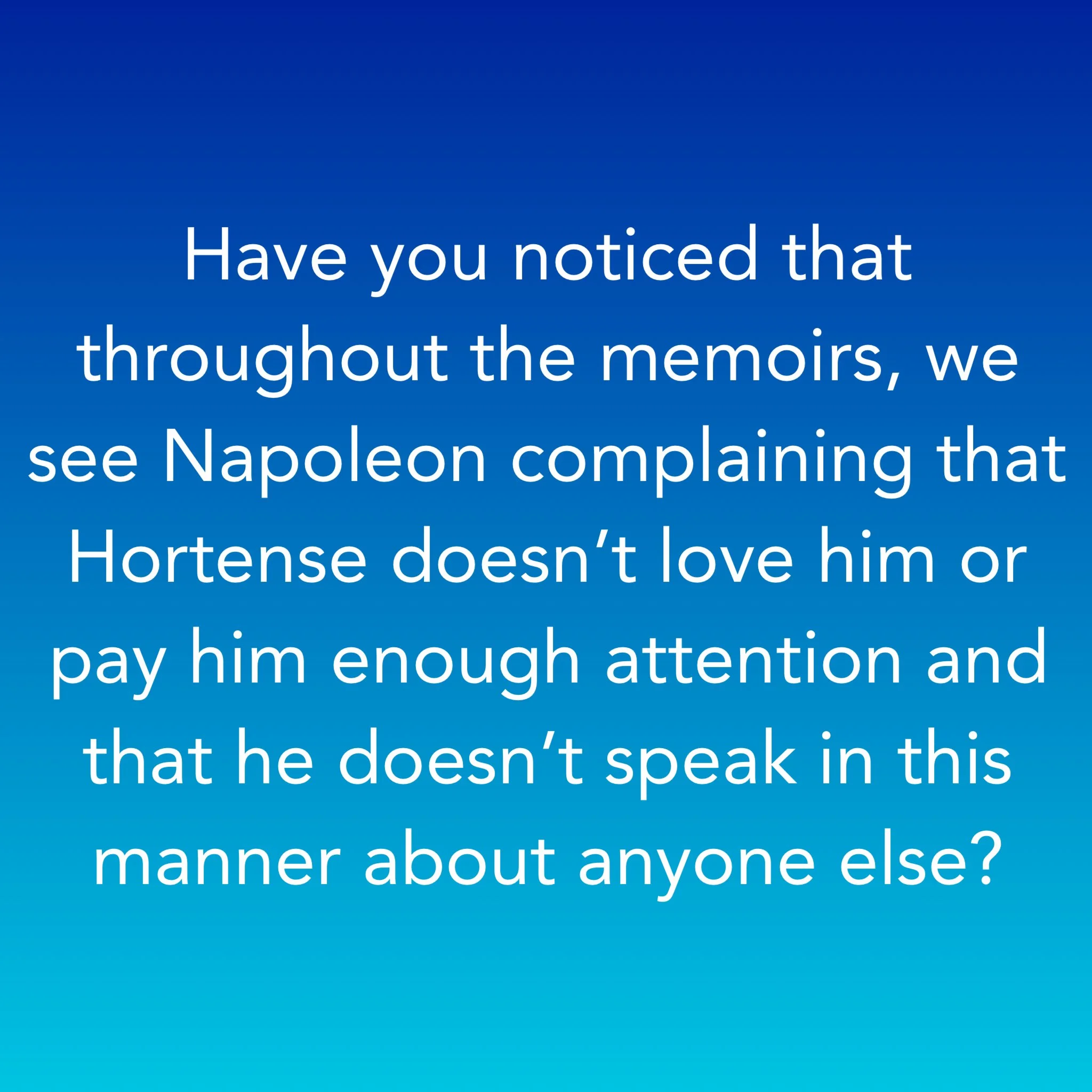 Have you noticed that throughout the memoirs, we see Napoleon complaining that Hortense doesn’t love him or pay him enough attention and that he doesn’t speak in this manner about anyone else?