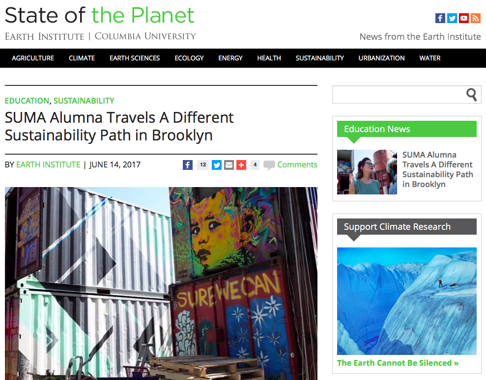 Online News: SUMA ALUMNA TRAVELS A DIFFERENT SUSTAINABILITY PATH IN BUSHWICK, State of the Planet, Earth Institute, Columbia University Jun 2016 " 'I love it here,' she said, 'because this place perfectly combines what sustainability is for me – triple impact – not just the environmental, not just the social or economic, but everything together.' ” Read More