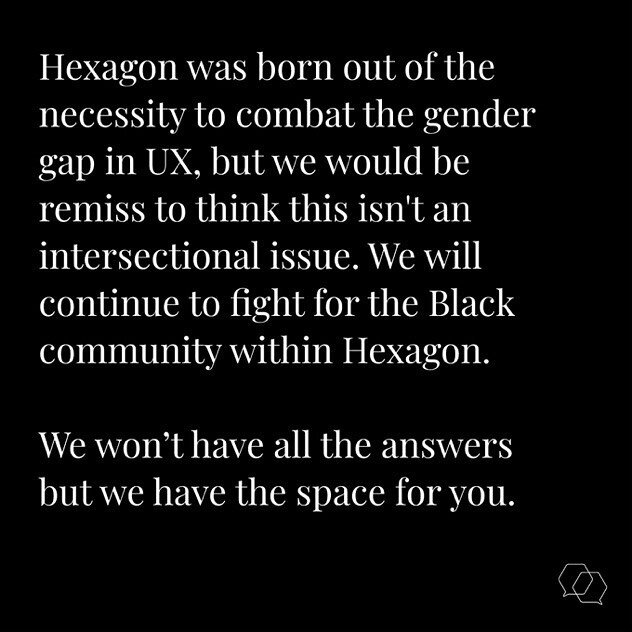 Hexagon was born out of the necessity to combat the gender gap in UX, but we would be remiss to think this isn't an intersectional issue. We will continue to fight for the Black community within Hexagon. We won&rsquo;t have all the answers but we hav