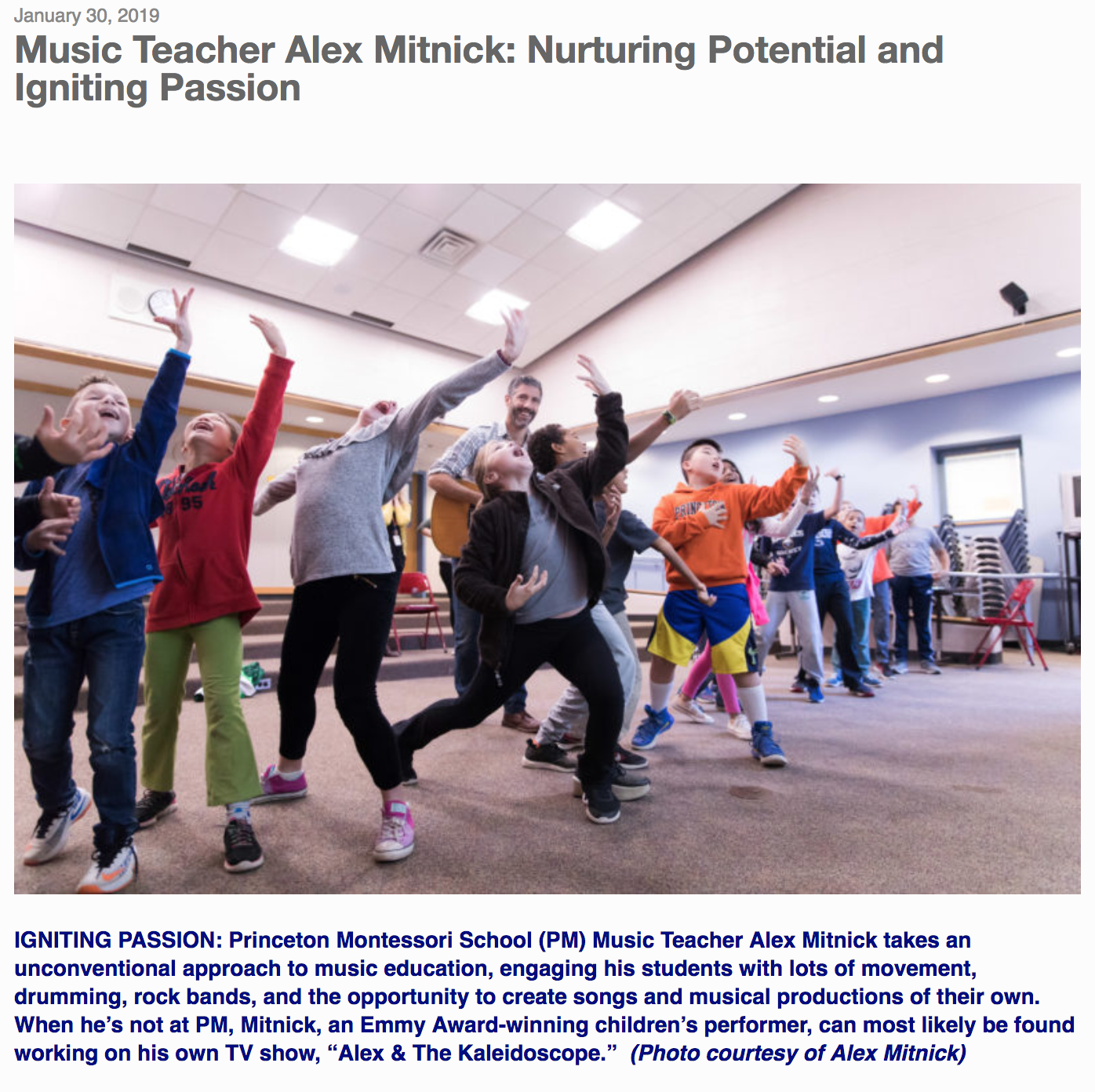 By Donald Gilpin “We nurture potential and seek to ignite each child’s passion,” states the Princeton Montessori School’s (PM) website. “That’s exactly what happened to me,” said PM Music Teacher and Emmy Award-winner Alex Mitnick, who also has his own TV show, Alex & The Kaleidoscope, on New York City Public TV. “I was in an environment with a school director who allowed me to do what I wanted to do, and it really did ignite a passion that I have for music and kids,” he continued. “I don’t know if it would have happened anywhere else. I’m able to write songs and produce shows in my little laboratory here, and that slogan informs all the work I do.” In his 19th year at PM and currently teaching music to students from third grade through middle school, Mitnick is working on an original musical about the life of Maria Montessori to celebrate the 50th anniversary of PM. The musical, which will debut on April 12 and 13, involves the entire school, Mitnick said. “Alex is a treasure and a truly talented individual who brings music, theater, and other performing arts to our school community, while also leading a world renowned children’s group, Alex & The Kaleidoscope Band,” said PM Head Michelle Morrison. “He serves as our music coordinator and instructs our singing groups, drumming circle, guitar players, and directs and writes our original annual musicals. We are very fortunate to have his talents and passion.” Mitnick, 43, explained that music has always been present in his life. Though not professional musicians, both his parents loved music. His mother sang in community theater groups and played the piano, and his father, an architect, played the guitar. They always had a piano in the house. Mitnick took up the trumpet in fifth grade, then started guitar and percussion in high school in Montgomery County, Pa., where he grew up. He enjoyed the high school band, jazz band, and chorus, and especially enjoyed jamming with friends. “Toward the end of high school, I started to experience music as a powerful force for me as an individual, almost like a healing thing for me,” he said. “It gave me power.” After two years at Penn State, officially studying science and engineering but unofficially playing guitar and drums every day and jamming with friends, Mitnick decided to pursue his future in music. “Once the illusion of following an engineering and science career faded, music was what remained,” he said. He auditioned for the University of the Arts in Philadelphia, where his father was an architecture professor, and, on his second try, was accepted. “Once I got there, my life changed dramatically,” Mitnick recalled. “I cut all my hair off and got very serious. I realized that it’s one thing to play music with your friends at a party, but it’s another thing to play classic or jazz at a high level. I dove headfirst into four more years of music in college, where I practiced four, five, or six hours a day, and I studied with amazing teachers.” In addition to his guitar playing, Mitnick also developed his vocal abilities, singing in the university’s madrigal choir, joining a barbershop quartet, and performing with the choir of the Philadelphia Orchestra. “I learned more about music singing a cappella than I learned in all my years studying guitar,” he said. “Being able to sing in tune, to sightread a melody, to understand what music is all about with the only instrument being your brain and your voice.” Graduation brought Mitnick to another transition in his life. “Suddenly I’m competing with my professors for the same jobs,” he said. And after a year or two of finding work performing at the Walnut Street Theater, casinos in Atlantic City, clubs on the Main Line, and various jobs elsewhere, Mitnick realized, “I really wanted something much deeper about music. I completely switched directions to fall madly in love with sacred Hindu chanting,” and that’s what brought him to Princeton, where a friend was playing the tabla and exploring the world of Indian music. He continued, “I was searching, but a little bit lost, not being clear about what I wanted to do with music. I needed something I could pour my heart and soul into.” Mitnick rented a farmhouse in Hillsborough with a friend, and for almost three years he toured, promoting and facilitating sacred Eastern music. Needing a paying job, he sent his resume around to private schools, and soon found himself teaching preschool at PM. One year later he was in charge of music for the whole school, preschool through eighth grade. “I discovered that I was a very good teacher, and I could relate to children in a fun, relaxing way. I started developing my own program for the elementary and middle school kids, where the most important thing was for them to have the same powerful experience with music that I’d had.” Taking a nontraditional approach to music education, Mitnick infused his classes with “tons of movement and drumming. We ordered sets of percussion instruments, and I started a rock band with the middle schoolers,” he said. “The kids fell in love with music and the music class was one of their favorite times of day.” About 15 years ago, Mitnick built a small recording studio in the Hillsborough farmhouse, and he and a friend started writing songs for children. They started a summer camp, where they wrote a musical for the kids to perform. “We loved the experience,” he said. “There was no limit on how we could stylize the music. As long as it was catchy, the kids loved it. We all loved the freedom.” The musicals eventually turned into Mitnick’s first album Kaleidoscope Songs Number One in 2004, and a Parents’ Choice Award, one of many awards that he has received. Many concerts, CD sales, and five original CDs later, Mitnick is now working on his seventh children’s music CD. Another breakthrough came in 2014, when New York City’s public TV station offered Mitnick the opportunity to produce a TV show. He was able to produce six 30-minute original TV shows called Alex & the Kaleidoscope , where he is the host and he takes the viewers around to museums, zoos, and on other adventures. “We walk around, learn a lot, and integrate original music with the fun facts. You might learn something about recycling, and then there’s a fun recycling song and music video that goes with it.” In the meantime, Mitnick is working on developing another music-focused show and doing lots of teaching at PM, three or four days a week. He also teaches in Philadelphia and New York public schools as an artist in residence, “teaching them my original music, then they perform with me in a final assembly, which is really fun.” Mitnick lives in Doylestown, Pa., with his wife Molly, who owns a yoga studio and is getting a master’s degree in counseling psychology. They have two young children with a third expected in May. “As difficult as a life in the arts can be, it’s fulfilling,” Mitnick said. “I wake up every day and do something that I like. I feel blessed.”