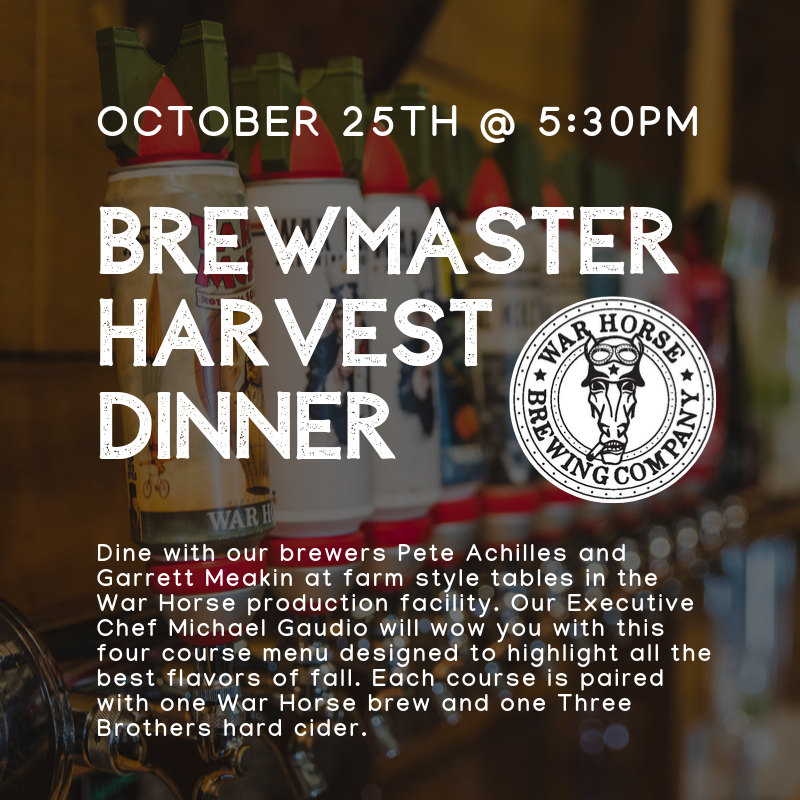 Brewmaster Dinner Friday October 25th @5:30pm. Dine with our brewers Pete Achilles, Garret Meakin and our production manager Justin Paolicelli at farm style tables in the War Horse production facility. Our Executive Chef Michael Gaudio will wow you with this four course menu designed to highlight all the best flavors of fall. Each course is paired with one War Horse brew and one Three Brothers hard cider.