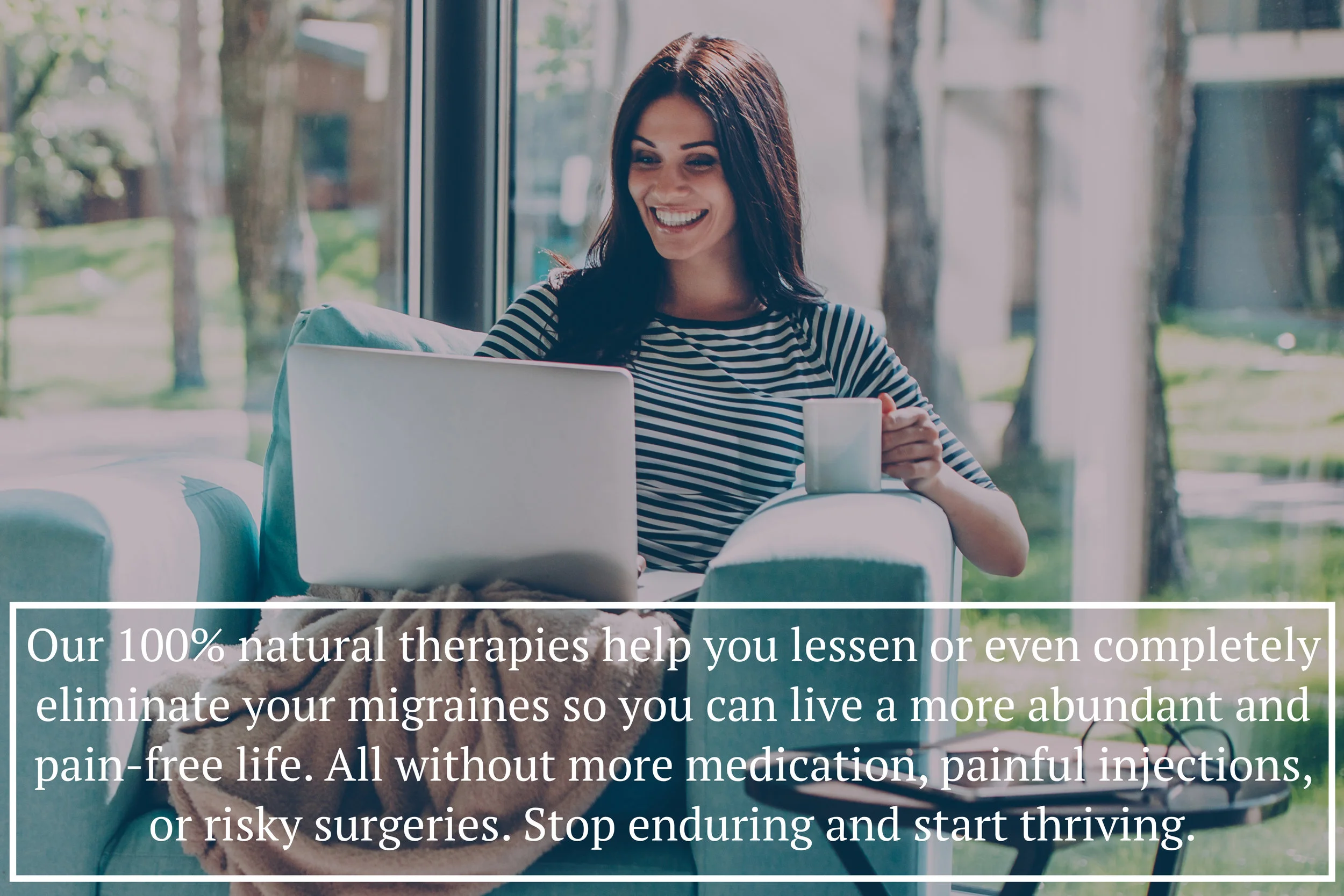 Our 100% natural therapies help you lessen or even completely eliminate your migraines so you can live a more abundant and pain-free life. All without more medication, painful injections, or risky surgeries. Stop enduring and start thriving.