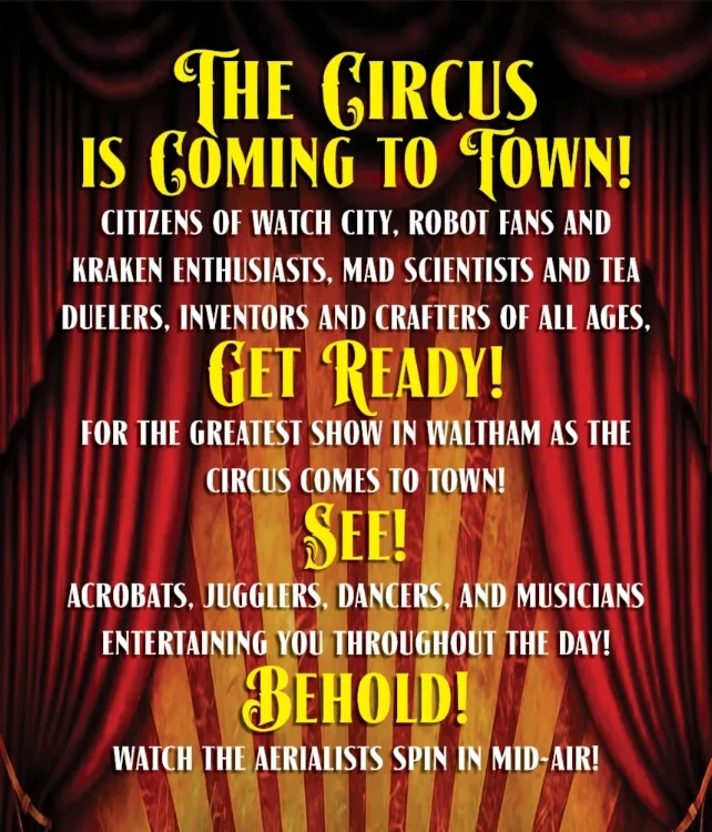 The Circus is Coming to Town! Citizens of Watch City, Robot Fans and Kraken Enthusiasts, Mad Scientists and Tea Duelers, Inventors and Crafters of all ages, get ready for the greatest show in Waltham as the Circus Comes to Town! SEE! Acrobats, Jugglers, Dancers, and Musicians entertaining you throughout the day! BEHOLD! Watch the aerialists spin in mid-air!