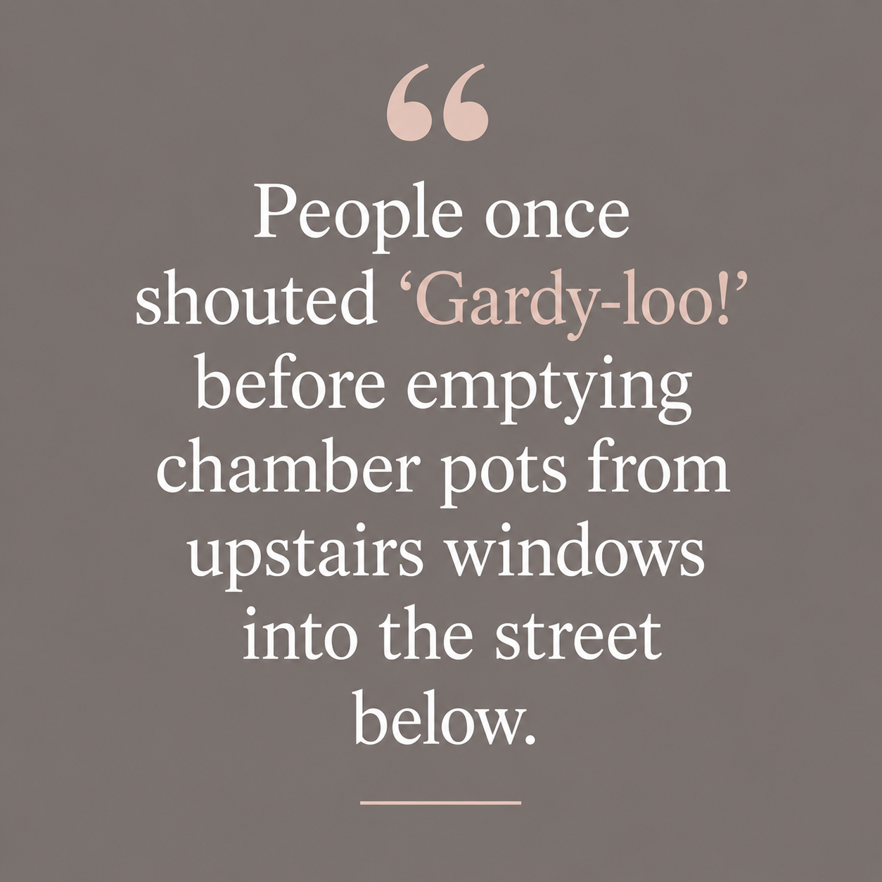Quote: People once shouted Gardy-loo before emptying chamber pots from upstairs windows into the street below