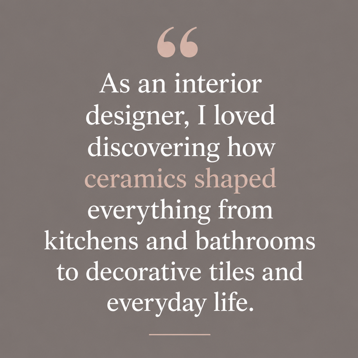 Quote: As an interior designer, I loved discovering how ceramics shaped everything from kitchens and bathrooms to decorative tiles and everyday life