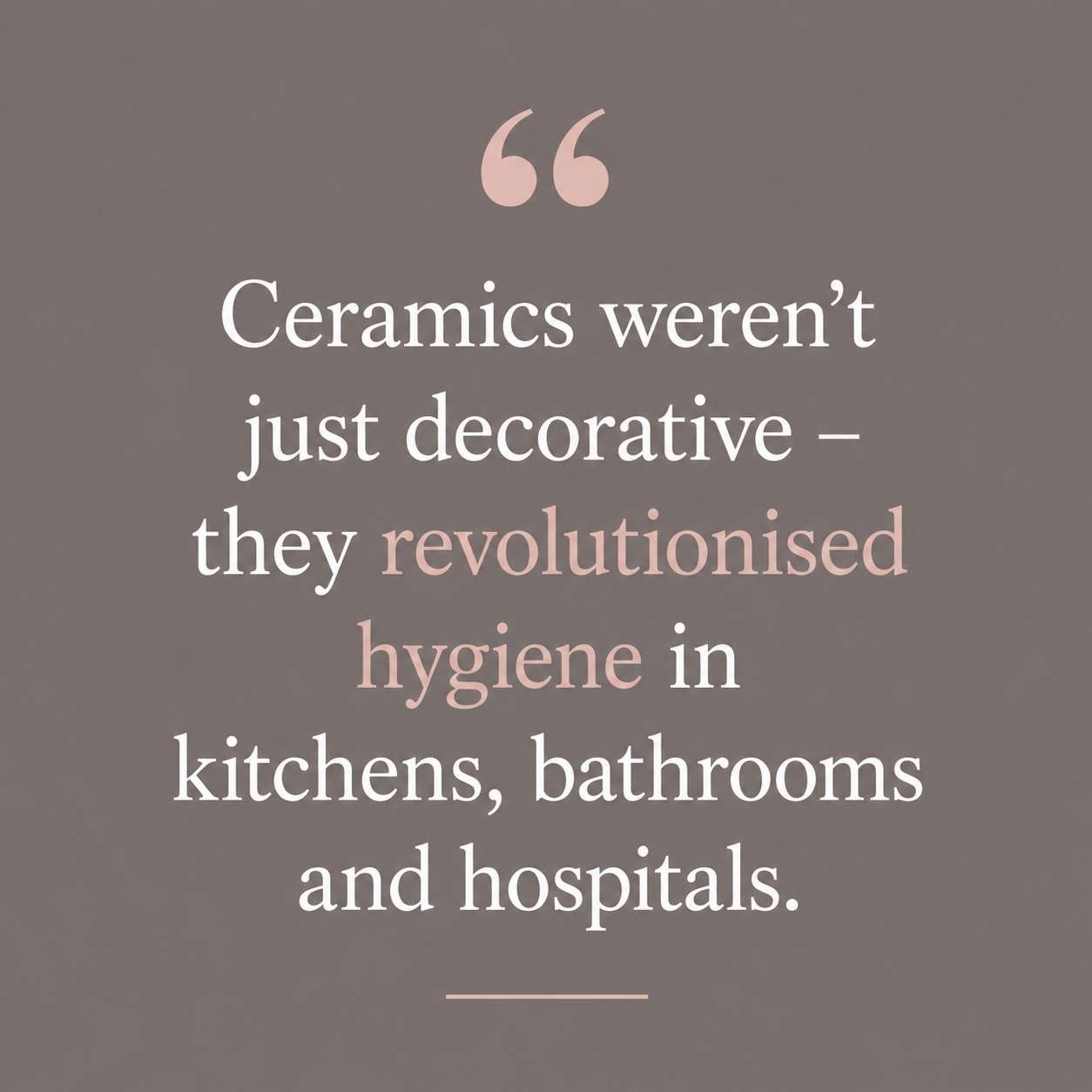 Quote: Ceramics weren't just decorative, they revolutionised hygiene in kitchens, bathrooms and hospitals