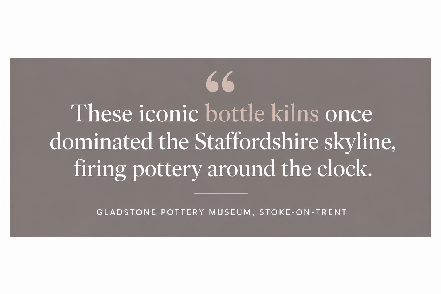 Quote: These iconic bottle kilns once dominated the Staffordshire skyline, firing pottery around the clock
