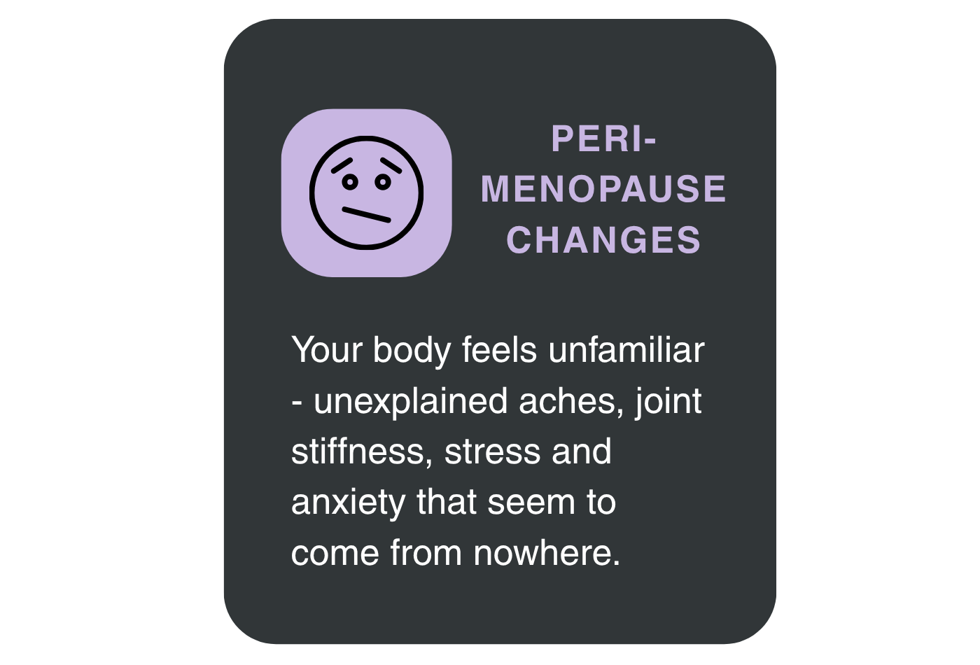 A graphic talking about PERIMENOPAUSE CHANGES Your body feels unfamiliar - unexplained aches, joint stiffness, stress and anxiety that seem to come from nowhere.