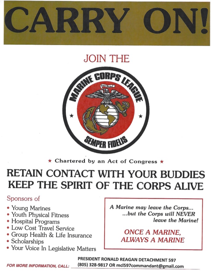 Carry On! Join the Marine Corps League, Semper Fidelis. Charted by an Act of Congress. Retain contact with your buddies. Keep the spirit of the Corps alive. Sponsors of young marines, youth physical fitness, hospital programs, low cost travel service, group health and life insurance, scholarships, and your voice in legal matters. A Marine may leave the Corps… …but the Corps will NEVER leave the Marine! Once a Marine, always a Marine. President Ronald Reagan Detachment 597. Phone Number: (805) 328-9817. Email: mcl597commandant@gmail.com