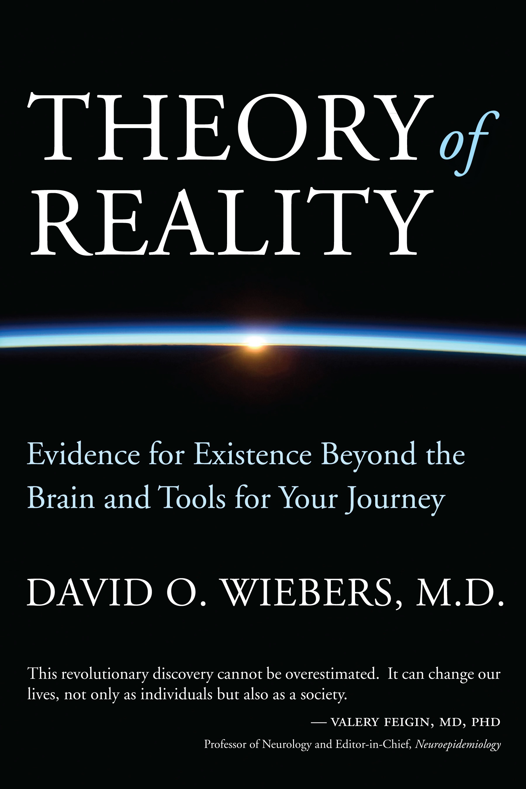 "This revolutionary discovery cannot be overestimated. It can change our lives, not only as individuals but also as a society. Dr. Wiebers makes a compelling case for applying the Theory of Reality to the ultimate understanding of ourselves, the purpose of our existence and our place in the universe. The underlying concepts are fully explained and proven using scientific rigor to scrutinize critical evidence in a way that has heretofore not been achieved.” -Valery Feigin, MD, PhD, Professor of Neurology and Editor-in-Chief, Neuroepidemiology "Theory of Reality is a stunning achievement – a masterful synthesis of neuroscience, physics and the new disciplines of frontier science, the findings of which all point to the primacy of consciousness. An intellectual tour de force, David Wiebers' book can and should fundamentally alter the scientific enterprise of the twenty-first century. One of Kuhn’s scientific revolutions may well be in the offing." -Kenneth Ring, Ph.D. Emeritus Professor of Psychology, University of Connecticut.