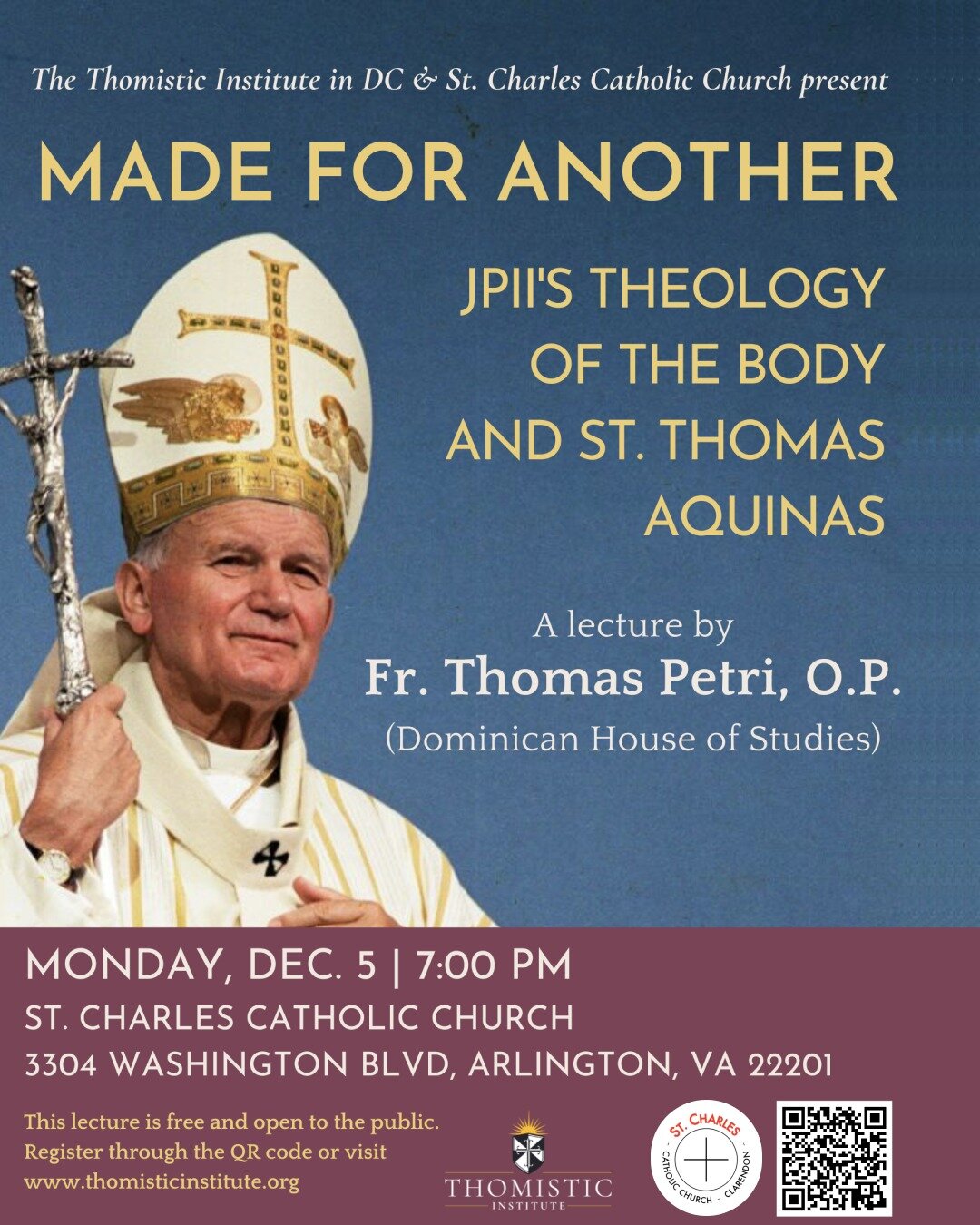 The Thomistic Institute in DC presents a lecture by Fr. Thomas Petri, O.P. of the Dominican House of Studies titled &ldquo;Made for Another: JPII&rsquo;s Theology of the Body and St. Thomas Aquinas.&rdquo; 

Monday, December 5
7:00 PM

St. Charles Ca