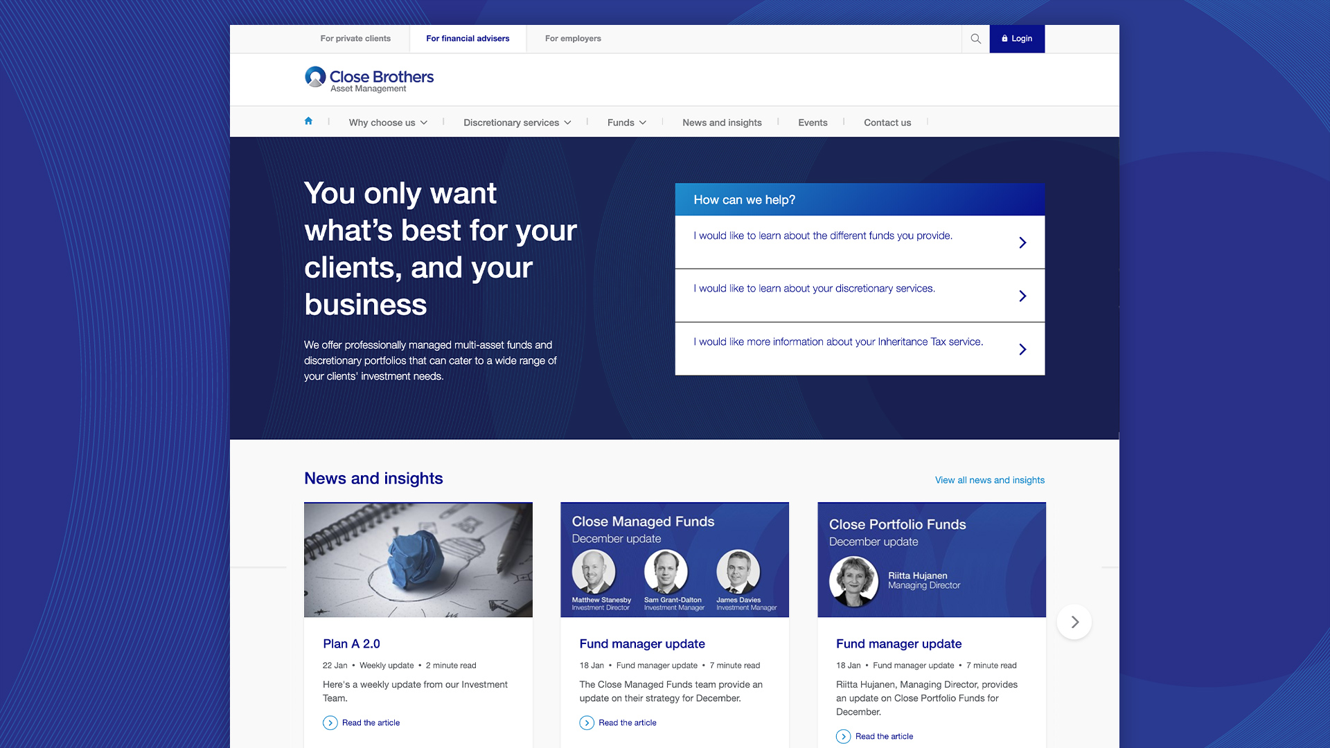 Close Brothers Asset Management (CBAM) provide financial planning, investment services and investment management to professionals ranging from high-net-worth individuals to financial advisers. It had a been a while since the original site was built which meant they didn’t have enough flexibility to create pages they needed as the business evolved. They were very keen to have a new site with a much more user-centric focus to help clients get the information they needed, and get in touch with the right people the first time.