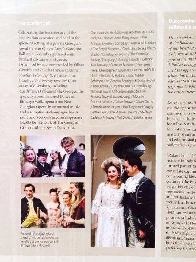 The Georgian Group Magazine Spring 2015 Hanoverian Ball Celebrating the tercentenary of the Hanoverian accession and held in the splendid setting of a private Georgian townhouse in Queen Anne's Gate, our Ball on 4th December glittered with brilliant costumes and guests. Organised by a committee led by Oliver Gerrish and Zuleika Parkin, it treated one hundred and twenty revellers to an array of diversions, including quadrilles, a tableau of the Georges, the specially-commissioned Dance of Birdcage Walk, opera from New Georgian Opera, instrumental music and a sumptuous champagne bar. A raffle and auction raised an impressive £4,000 for the work of The Georgian Group and The Seven Dials Trust. 