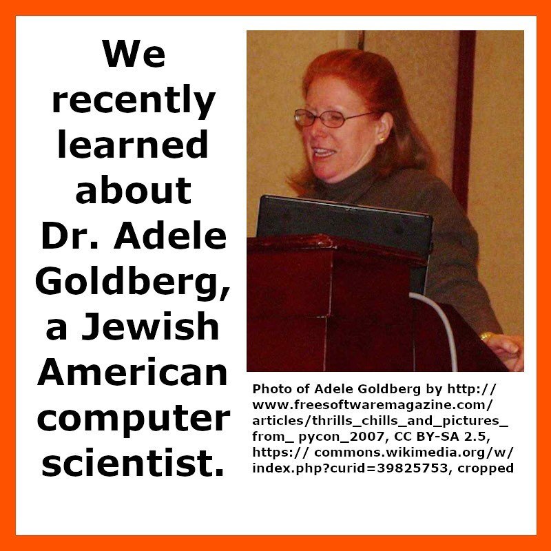 We recently learned about Dr. Adele Goldberg, a Jewish American computer scientist.

Dr. Adele Goldberg is known for being a Jewish American computer scientist who co-developed the programming language used to create one of the first modern graphics 