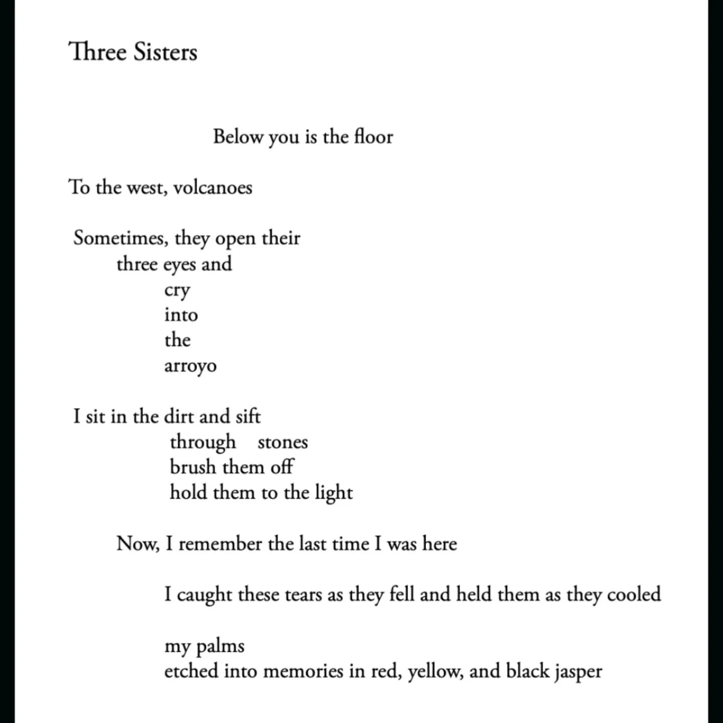 Three Sisters 
by Tabatha Shaun Hansen

Below you is the floor
To the west, volcanoes 
Sometimes, they open their
three eyes and
cry
into
the
arroyo 

I sit in the first and sift
through stones
brush them off
hold them to the light

Now, I remember t