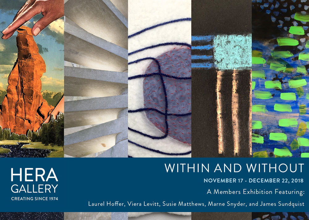  Hera Gallery Presents:   Within and Without   November 17th – December 22nd, 2018   Opening Reception: Saturday, November 17th, 6-8 p.m.    Artist Talk: Wednesday December 5th, 7 p.m.     Hera Gallery is proud to present the exhibition  Within and W