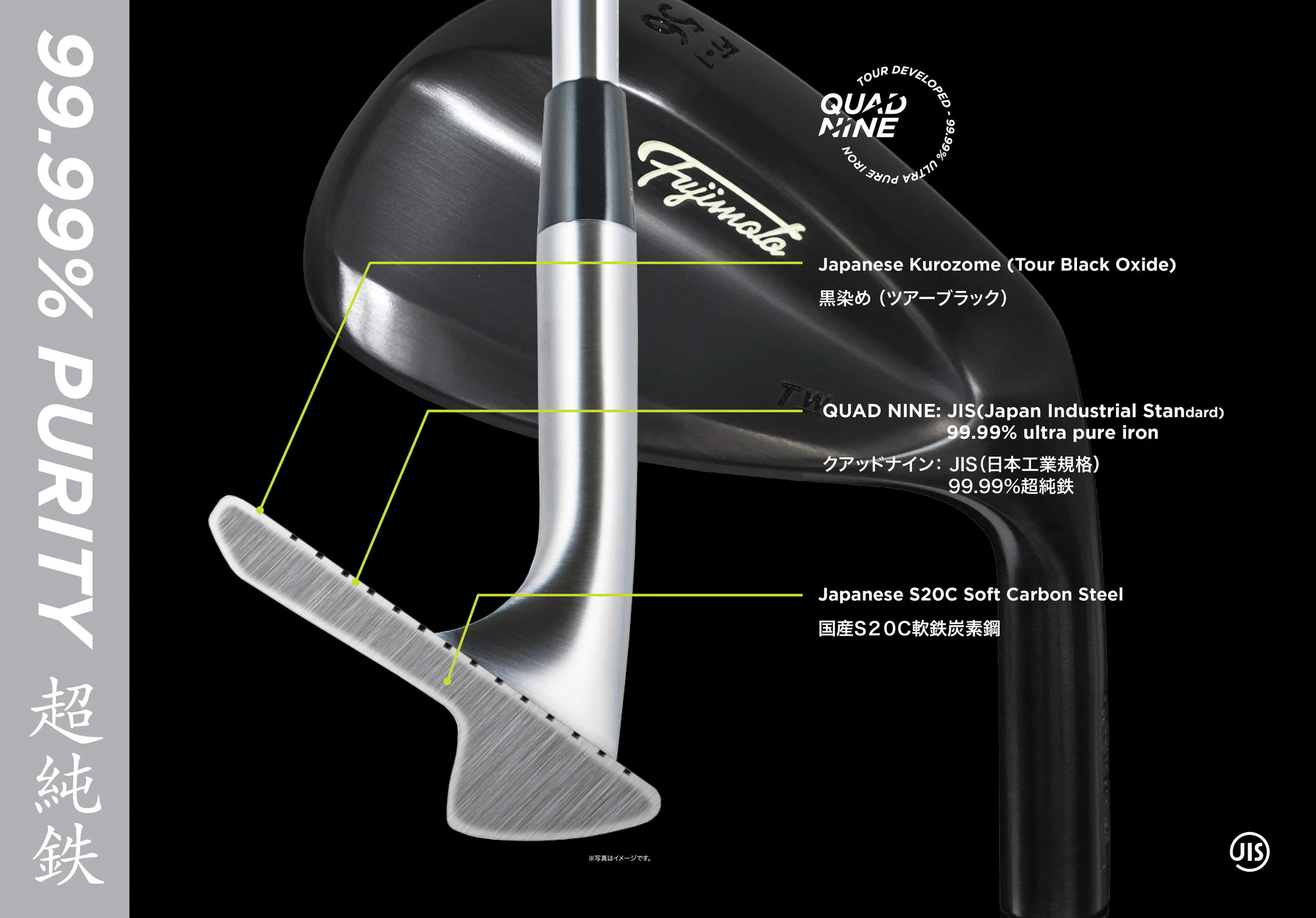 Worlds finest purity of iron content 99.99%. The softness of carbon steel depends on the ratio of carbon content. The less carbon infused, the softer the steel becomes. S15C carbon steel in forged golf clubs that contain roughly 13 to 18% of carbon is considered the softest material that can be used. Golf clubs forged out of softer materials such as S10C are not able to sustain their loft and lie angle throughout it’s usage. Fujimoto is dedicated to product innovation and development. Our team is comprised of experts in golf club manufacturing and product designers to stay abreast of the industry of emerging and evolving. Our extensive R&D has resulted in the creation of QUAD NINE. Using the method of layering pure iron, it contains less than 0.01% carbon on a S20C carbon steel base material. With the feedback we received from top Japanese tour players, we preserved the pure iron feel to the finest level by replacing the hard layer of chrome plating with Japanese Black Oxide (Kurozome). Fujimoto’s QUAD NINE purity complies with the Japan Industrial Standard and is also the first in forged golf club history to accomplish the use of this holy grail metal. 99.99% purity ultra pure iron.