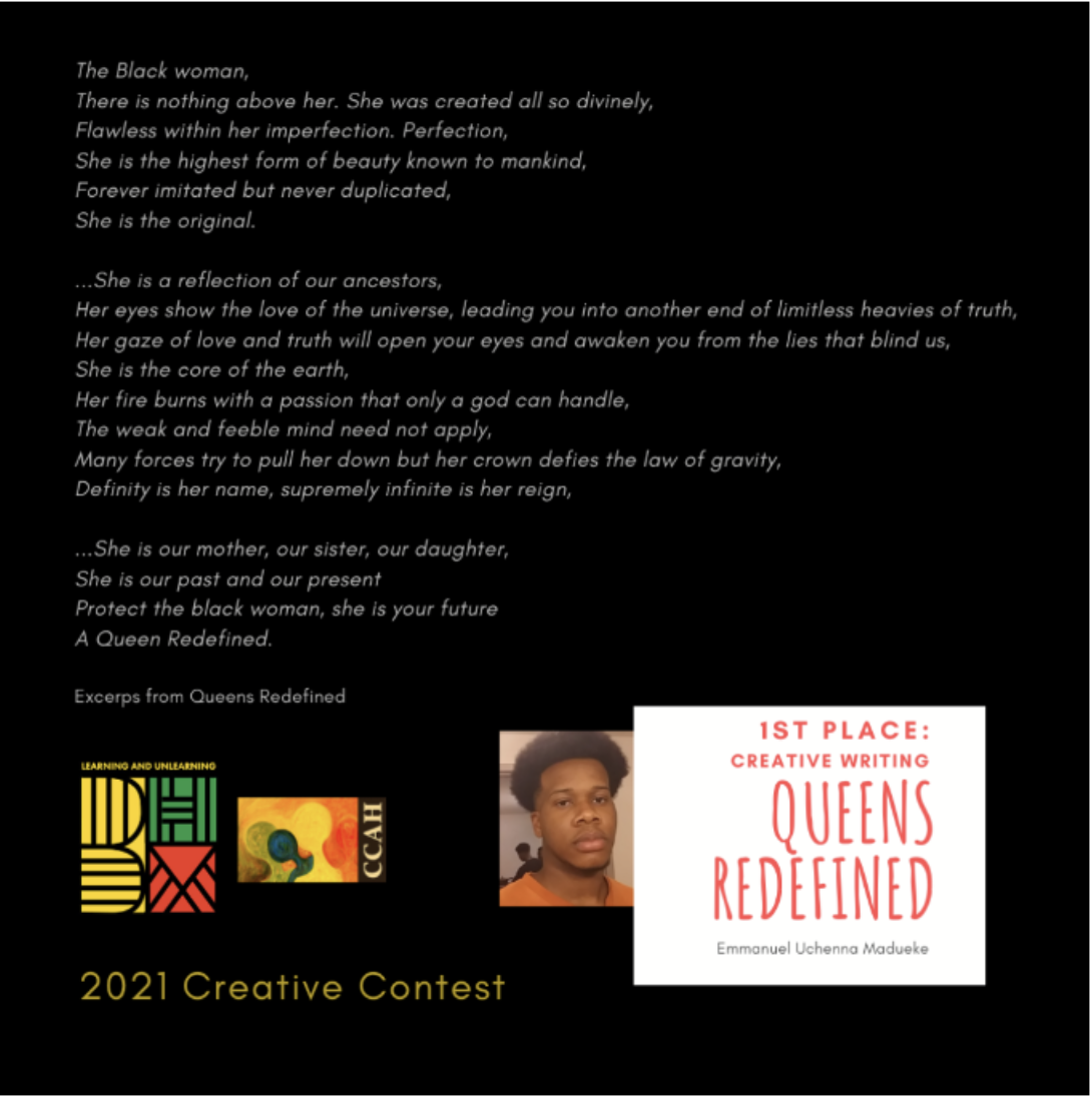  1ST PLACE: Creative Writing Queens Redefined Emmanuel Uchenna Madueke.   The Black women,   There is nothing above her. She was created all so divinely, Flawless within her imperfection. Perfection,   Sher is the highest form of beauty known to mank